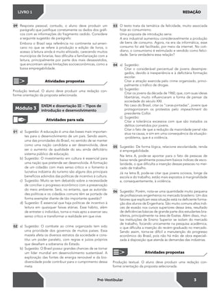 REDAÇÃOLIVRO 1
3Pré-Vestibular
09 Resposta pessoal; contudo, o aluno deve produzir um
parágrafo que justiique corretamente os dados dos grái-
cos com as informações do fragmento cedido. Considere
a seguinte sugestão de parágrafo:
Embora o Brasil seja referência no continente sul-ameri-
cano no que se refere à produção e edição de livros, o
acesso à leitura ainda é muito elitizado, carecendo muitos
municípios de livrarias. Isso diiculta a familiarização com a
leitura, principalmente por parte dos mais desassistidos,
que encontram sérias limitações socioeconômicas, como a
baixa empregabilidade.
Produção textual. O aluno deve produzir uma redação con-
forme orientação da proposta selecionada.
Produção textual. O aluno deve produzir uma redação con-
forme orientação da proposta selecionada.
Atividades propostas
Atividades propostas
Atividades para sala
01 a) Sugestão: A educação é uma das bases mais importan-
tes para o desenvolvimento de um país. Sendo assim,
uma das prioridades do Brasil, no sentido de se manter
como uma nação candidata a ser desenvolvida, deve
ser o aumento da qualidade do seu ainda deicitário
sistema público de educação.
b) Sugestão: O investimento em cultura é essencial para
uma nação que pretende ser desenvolvida. A formação
de um cidadão com mais senso crítico e o fomento à
lucrativa indústria do turismo são alguns dos principais
benefícios advindos das políticas de incentivo à cultura.
c) Sugestão: Muito se tem debatido sobre a necessidade
de conciliar o progresso econômico com a preservação
do meio ambiente. Será, no entanto, que as autorida-
des políticas e os cidadãos comuns têm se portado de
forma exemplar diante de tão importante questão?
d) Sugestão: É essencial que haja políticas de incentivo à
leitura em quaisquer faixas etárias. Esse hábito, além
de entreter o indivíduo, torna-o mais apto a exercer seu
senso crítico e transformar a realidade em que vive.
02 a) Sugestão: O combate ao crime organizado tem sido
uma prioridade dos governos de muitos países. Essa
mazela afeta os diversos estratos da sociedade e cons-
titui um poder paralelo, com regras e juízos próprios
que desaiam a soberania do Estado.
b) Sugestão: O Brasil possui grandes chances de se tornar
um líder mundial em desenvolvimento sustentável. A
exploração das fontes de energia renovável e da bio-
diversidade pode contribuir para o cumprimento dessa
meta.
Módulo 3
ENEM e dissertação III – Tipos de
introdução e desenvolvimento
03 O texto trata da temática da felicidade, muito associada
hoje ao consumismo.
Uma proposta de introdução seria:
A era industrial aumentou consideravelmente a produção
de bens de consumo. Agora, na era da informática, esse
consumo foi até facilitado, por meio da internet. No coti-
diano, o consumismo é estimulado e vendido como felici-
dade. Seria verdadeira essa relação?
04 a) Sugestão:
Citar o considerável percentual de jovens desempre-
gados, devido à inexperiência e à deicitária formação
escolar.
Citar a atração exercida pelo crime organizado, princi-
palmente o tráico de drogas.
b) Sugestão:
Citar os jovens da década de 1960, que, com suas ideias
libertárias, muito inluenciaram a forma de pensar da
sociedade do século XXI.
No caso do Brasil, citar os “caras-pintadas”, jovens que
protagonizaram os protestos pelo impeachment do
presidente Collor.
c) Sugestão:
Citar a tolerância excessiva com que são tratados os
delitos cometidos por jovens.
Citar o fato de que a redução da maioridade penal não
atua na causa, e sim em uma consequência da situação-
-problema, que é a violência.
05 Sugestão: De forma lógica, relacione escolaridade, renda
e empregabilidade.
Na letra A, pode-se apontar para o fato de pessoas de
baixa renda geralmente possuírem baixos índices de esco-
laridade, o que diiculta a inserção dessas pessoas no mer-
cado de trabalho.
Já na letra B, pode-se citar que jovens ociosos, longe da
escola e do trabalho, estão mais expostos à marginalidade
e, consequentemente, à violência.
06 Sugestão: Porém, nota-se uma quantidade muito pequena
de proissionais engenheiros no mercado brasileiro. Um dos
fatores que explicam essa situação está na deiciente forma-
ção dos alunos de Engenharia. São muito comuns altos índi-
ces de evasão nos cursos superiores dessa área, resultado
de deiciências básicas de grande parte dos estudantes bra-
sileiros, principalmente na área de Exatas. Além disso, mui-
tas instituições de Ensino Superior se isolam do mercado
de trabalho, focando unicamente na pesquisa acadêmica,
o que diiculta a inserção do recém-graduado no mercado.
Sendo assim, torna-se difícil a manutenção do progresso
econômico do Brasil, pois não há mão de obra especiali-
zada à disposição que atenda às demandas das indústrias.
 
