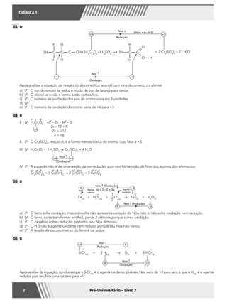 QUÍMICA 1
2 Pré-Universitário – Livro 2
03 	D
	
Nox ↓
Redução
Nox ↑
Oxidação
+6
–1
+3
+3
∆Nox = 6–3=3
	 Após analisar a equação da reação do álcool etílico (etanol) com íons dicromato, conclui-se:
a)	 (F)	 O íon dicromato se reduz e muda de cor, de laranja para verde.
b)	 (F)	 O álcool se oxida e forma ácido carboxílico.
c)	 (F)	 O número de oxidação dos sais de cromo varia em 3 unidades.
d)	(V)
e)	 (F)	 O número de oxidação do cromo varia de +6 para +3.
04 	B
I.	(V)	 +2 + 2x – 14 = 0
2x – 12 = 0
2x = +12
x = +6
H2
Cr2
O7
:
+1 –2x
+6
II.	 (F)	 O Cr2
(SO4
)3
, reação A, é a forma menos tóxica do cromo, cujo Nox é +3.
III.	(V)	H2
Cr2
O7
+ 3 H2
SO3
→ Cr2
(SO4
)2
+ 4 H2
O
Nox ↑
(Oxidação)
+4 +6
IV.	 (F)	 A equação não é de uma reação de oxirredução, pois não há variação do Nox dos átomos dos elementos.
		 Cr2
(SO4
)3
+ 3 Ca(OH)2
→ 2 Cr(OH)3
+ 3 CaSO4
+3 +6 –2 –2 –2 –2+1 +1+2 +2+3 +6
05 	B
	
Fe(s)
+ H2
S(aq)
+
1
2
O2(g)
→ FeS(s)
+ H2
O()
–2 –2
Nox ↑ (Oxidação)
Nox ↓ (Redução)
∆t = 2 – 0 = 2e– Agente
oxidante
Agente
redutor
0
0
+2
–2
a)	 (F)	 O ferro sofre oxidação, mas o enxofre não apresenta variação do Nox, isto é, não sofre oxidação nem redução.
b)	 (V)	 O ferro, ao se transformar em FeS, perde 2 elétrons porque sofreu oxidação.
c)	 (F)	 O oxigênio sofreu redução, portanto, seu Nox diminuiu.
d)	 (F)	 O H2
S não é agente oxidante nem redutor porque seu Nox não variou.
e)	 (F)	 A reação de escurecimento do ferro é de redox.
06 	B
	
SiC4(s)
+ 2 H2(g)
→ Si(s)
+ 4 HC(g)
Nox ↓
Redução
Oxidação
Nox ↑
0 +1
+4 0
–1 –1
	 Após análise da equação, conclui-se que o SiC4(s)
é o agente oxidante, pois seu Nox varia de +4 para zero e que o H2(g)
é o agente
redutor, pois seu Nox varia de zero para +1.
 