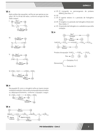 QUÍMICA 1
3Pré-Universitário – Livro 2
a)	(F)	O manganês no permanganato de potássio
(KMnO4
) tem Nox +7.
b)	(V)	
c)	(F)	O agente redutor é o peróxido de hidrogênio
(H2
O2
).
d)	 (F)	 O oxigênio no peróxido de hidrogênio (H2
O2
) tem
Nox médio –1.
e)	 (F)	 O peróxido de hidrogênio é a substância que sofre
oxidação.
10 	B
	
16 KClO3(s)
+ 3 P4
S3(s)
16 KCl(s)
+ 9 SO2(g)
+ 3 P4
O10(g)
+5 –1
+3 +5
–4 +4
Nox ↑
Oxidação
Oxidação
Redução
Nox ↑
Nox ↓
Produto da equação: 16 KCl(s)
+ 9 SO2(g)
+ 3 P4
O(g)
Nox –1 +4 +5
	
Elemento(s)
Oxidados: P e S
Reduzido: Cl
07 	C
	 Após análise das equações, verifica-se que apenas as rea-
ções I, IV, V e VI são de redox, conforme variação do Nox
dada a seguir.
I.	 Nox ↑
Oxidação
SO2
+
1
2
O2
SO3
+4 +6
0 –2
Nox ↓
Redução
IV.	
0 +2
0 –2
Nox ↑
Oxidação
N2
+ O2
2 NO
Nox ↓
Redução
V.	
2 NO + O2
2 NO2
+2 +4
0 –2
Nox ↓
Redução
Nox ↑
Oxidação
VI.	2 NO2
+ H2
O HNO3
+ HNO2
+4 +5
+3
Nox ↑
Oxidação
Nox ↓
Redução
08 	D
	 Na equação VI, como o nitrogênio sofre ao mesmo tempo
oxidaçãoeredução,trata-sedeumaequaçãodeautorredox
ou desproporcionamento, conforme a equação a seguir.
VI.	 2 NO2
+ H2
O HNO3
+ HNO2
+5
Nox ↑
Nox ↓
Redução
Oxidação
+3
+4
09 	B
KMnO4(aq)
+ H2
O2(aq)
+ H2
SO4(aq)
→ MnSO4(aq)
+ O2(g)
+ K2
SO4(aq)
Agente
oxidante
Agente oxidante
Nox ↓
Nox ↑
Redução
Oxidação
+7 +2
–1 0
+6 +6 +6
 