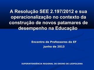 A Resolução SEE 2.197/2012 e sua
operacionalização no contexto da
construção de novos patamares de
desempenho na Educação.
Encontro de Professores do EF
Junho de 2013
SUPERINTENDÊNCIA REGIONAL DE ENSINO DE LEOPOLDINA
 