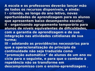 A escola e os professores deverão lançar mão
de todos os recursos disponíveis, e ainda:
I - criando, ao longo do ano letivo, novas
oportunidades de aprendizagem para os alunos
que apresentem baixo desempenho escolar;
II - organizando agrupamento temporário para
alunos de níveis equivalentes de dificuldades,
com a garantia de aprendizagem e de sua
integração nas atividades cotidianas de sua
turma;
III - adotando as providências necessárias para
que a operacionalização do princípio da
continuidade não seja traduzida como
“promoção automática” de alunos de um ano ou
ciclo para o seguinte, e para que o combate à
repetência não se transforme em
descompromisso com o ensino-aprendizagem .
 