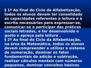 § 1º Ao final do Ciclo da Alfabetização,
todos os alunos devem ter consolidado
as capacidades referentes à leitura e à
escrita necessárias para expressar-se,
comunicar-se e participar das práticas
sociais letradas, e ter desenvolvido o
gosto e apreço pela leitura .
§ 2º Ao final do Ciclo da Alfabetização,
na área da Matemática, todos os alunos
devem compreender e utilizar o sistema
de numeração, dominar os fatos
fundamentais da adição e subtração,
realizar cálculos mentais com números
pequenos, dominar conceitos básicos
 