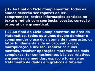 § 1º Ao final do Ciclo Complementar, todos os
alunos deverão ser capazes de ler,
compreender, retirar informações contidas no
texto e redigir com coerência, coesão, correção
ortográfica e gramatical.
§ 2º Ao final do Ciclo Complementar, na área da
Matemática, todos os alunos devem dominar e
compreender o uso do sistema de numeração, os
fatos fundamentais da adição, subtração,
multiplicação e divisão, realizar cálculos
mentais, resolver operações matemáticas mais
complexas, ter conhecimentos básicos relativos
a grandezas e medidas, espaço e forma e ao
tratamento de dados em gráficos e tabelas.
 