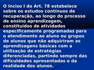 O Inciso I do Art. 78 estabelece
sobre os estudos contínuos de
recuperação, ao longo do processo
de ensino aprendizagem,
constituídos de atividades
especificamente programadas para
o atendimento ao aluno ou grupos
de alunos que não adquiriram as
aprendizagens básicas com a
utilização de estratégias
diferenciadas, partindo sempre das
dificuldades apresentadas e da
realidade dos alunos.
 