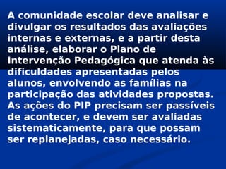 A comunidade escolar deve analisar e
divulgar os resultados das avaliações
internas e externas, e a partir desta
análise, elaborar o Plano de
Intervenção Pedagógica que atenda às
dificuldades apresentadas pelos
alunos, envolvendo as famílias na
participação das atividades propostas.
As ações do PIP precisam ser passíveis
de acontecer, e devem ser avaliadas
sistematicamente, para que possam
ser replanejadas, caso necessário.
 