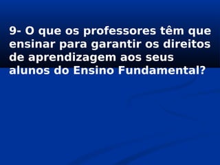 9- O que os professores têm que
ensinar para garantir os direitos
de aprendizagem aos seus
alunos do Ensino Fundamental?
 