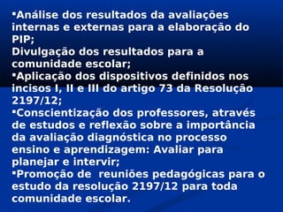 Análise dos resultados da avaliações
internas e externas para a elaboração do
PIP;
Divulgação dos resultados para a
comunidade escolar;
Aplicação dos dispositivos definidos nos
incisos I, II e III do artigo 73 da Resolução
2197/12;
Conscientização dos professores, através
de estudos e reflexão sobre a importância
da avaliação diagnóstica no processo
ensino e aprendizagem: Avaliar para
planejar e intervir;
Promoção de reuniões pedagógicas para o
estudo da resolução 2197/12 para toda
comunidade escolar.
 
