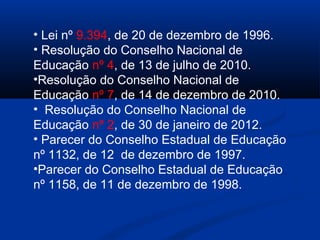 • Lei nº 9.394, de 20 de dezembro de 1996.
• Resolução do Conselho Nacional de
Educação nº 4, de 13 de julho de 2010.
•Resolução do Conselho Nacional de
Educação nº 7, de 14 de dezembro de 2010.
• Resolução do Conselho Nacional de
Educação nº 2, de 30 de janeiro de 2012.
• Parecer do Conselho Estadual de Educação
nº 1132, de 12 de dezembro de 1997.
•Parecer do Conselho Estadual de Educação
nº 1158, de 11 de dezembro de 1998.
 