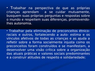 • Trabalhar na perspectiva de que as próprias
crianças aprendam a se cuidar mutuamente,
busquem suas próprias perguntas e respostas sobre
o mundo e respeitem suas diferenças, promovendo-
lhes autonomia.
• Trabalhar pela eliminação de preconceitos étnico-
raciais e outros, fortalecendo a auto- estima e os
vínculos afetivos de todas as crianças e as ajuda a
refletir sobre a forma socialmente injusta como os
preconceitos foram construídos e se manifestam, a
desenvolver uma visão crítica sobre a organização
das atuais práticas e valores sociais predominantes
e a construir atitudes de respeito e solidariedade;
 