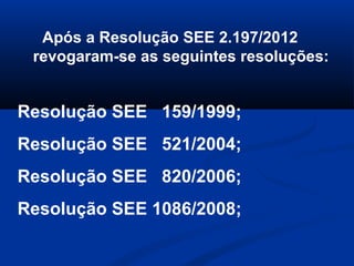 Após a Resolução SEE 2.197/2012
revogaram-se as seguintes resoluções:
Resolução SEE 159/1999;
Resolução SEE 521/2004;
Resolução SEE 820/2006;
Resolução SEE 1086/2008;
 