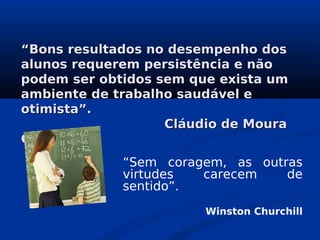 ““Bons resultados no desempenho dosBons resultados no desempenho dos
alunos requerem persistência e nãoalunos requerem persistência e não
podem ser obtidos sem que exista umpodem ser obtidos sem que exista um
ambiente de trabalho saudável eambiente de trabalho saudável e
otimista”.otimista”.
Cláudio de MouraCláudio de Moura
CastroCastro
“Sem coragem, as outras
virtudes carecem de
sentido”.
Winston Churchill
 