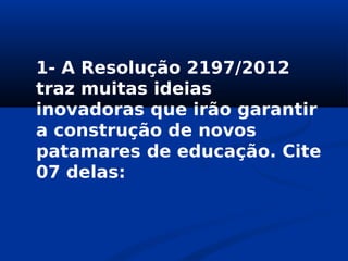 1- A Resolução 2197/2012
traz muitas ideias
inovadoras que irão garantir
a construção de novos
patamares de educação. Cite
07 delas:
 