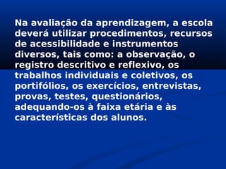 Na avaliação da aprendizagem, a escola
deverá utilizar procedimentos, recursos
de acessibilidade e instrumentos
diversos, tais como: a observação, o
registro descritivo e reflexivo, os
trabalhos individuais e coletivos, os
portifólios, os exercícios, entrevistas,
provas, testes, questionários,
adequando-os à faixa etária e às
características dos alunos.
 