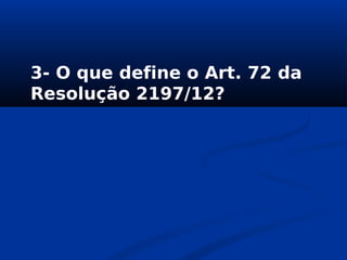 3- O que define o Art. 72 da
Resolução 2197/12?
 