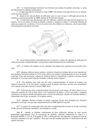 2
§ 1º - A compartimentação horizontal será efetivada com adoção de paredes corta-fogo, as quais
deverão atender às seguintes características:
I - o tempo requerido de resistência ao fogo (TRRF) das paredes corta-fogo deverá ser, no mínimo,
de 90 (noventa) minutos;
II - dispor-se por todo pé-direito da edificação, para os casos em que a edificação possua laje de
cobertura, a qual deverá atender ao TRRF mínimo de 90 (noventa) minutos;
III - as edificações que não possuam lajes de cobertura, a parede corta-fogo deverá ultrapassar, no
mínimo, 1,0 m (um metro) da linha do telhado, conforme o disposto na figura 1. Existindo diferença de
altura nas paredes de, no mínimo, 1,0 m (um metro) entre dois telhados ou coberturas, não há necessidade
de prolongamento da parede corta-fogo;
parede corta−fogo
1,0m
1,0m
IV - serem dimensionadas estruturalmente para resistirem ao colapso da cobertura da edificação em
cada uma das áreas compartimentadas, sem que haja comprometimento da sua estabilidade.
§ 2º - A estrutura dos telhados ou das coberturas não poderá estar apoiada em uma parede corta-
fogo.
§ 3º - Qualquer abertura (portas, janelas e similares) situada nas fachadas deverá estar separada por
uma distância horizontal mínima de 2,0 m (dois metros) em relação ao prolongamento do eixo da parede
corta-fogo. Caso seja necessária a adoção de distância inferior à especificada, a parede corta-fogo deverá
prolongar-se 1,0 m (um metro) além das fachadas, conforme mostra a figura 1.
§ 4º - Nas fachadas, para cada uma das áreas compartimentadas, os trechos de paredes com
distância mínima de 1,0 m (um metro), contado a partir da parede corta-fogo, deverão estar consolidados
com a parede corta-fogo e possuir o mesmo TRRF desta.
§ 5º - Cada uma das áreas compartimentadas deverá possuir, pelo menos, 02 (duas) portas com as
dimensões mínimas de 2,10 m (dois metros e dez centímetros) de altura e 1,50 m (um metro e cinqüenta
centímetros) de largura, abrindo diretamente para o exterior da edificação, situadas em fachadas distintas e
distanciadas entre si por, no mínimo, 15 m (quinze metros).
§ 6º - Qualquer abertura existente na parede corta-fogo deverá estar protegida por elementos
igualmente corta-fogo, sem que haja comprometimento no TRRF aplicável à parede.
§ 7º - As portas de comunicação entre duas áreas compartimentadas deverão ser do tipo corta-fogo
(P-90) e possuir fechamento automático, sem prejudicar o escape.
Art. 4º - Quando as fachadas confrontantes de duas edificações distintas de uma mesma
propriedade representarem risco de transmissão de incêndio, conforme estabelecido no Anexo I, à
Resolução SEDEC nº 125, de 29 de junho de 1993, à edificação não será imputada a exigência de rede de
chuveiros automáticos do tipo “sprinkler”, desde que uma das fachadas apresente as características de uma
parede corta-fogo.
Figura 1
 