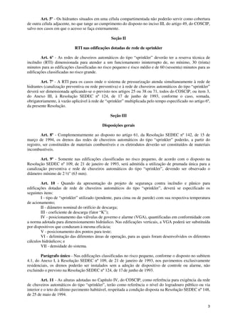 3
Art. 5º - Os hidrantes situados em uma célula compartimentada não poderão servir como cobertura
de outra célula adjacente, no que tange ao cumprimento do disposto no inciso III, do artigo 49, do COSCIP,
salvo nos casos em que o acesso se faça externamente.
Seção II
RTI nas edificações dotadas de rede de sprinkler
Art. 6º - As redes de chuveiros automáticos do tipo “sprinkler” deverão ter a reserva técnica de
incêndio (RTI) dimensionada para atender a um funcionamento ininterrupto de, no mínimo, 30 (trinta)
minutos para as edificações classificadas no risco pequeno e risco médio e de 60 (sessenta) minutos para as
edificações classificadas no risco grande.
Art. 7º - A RTI para os casos onde o sistema de pressurização atenda simultaneamente à rede de
hidrantes (canalização preventiva ou rede preventiva) e à rede de chuveiros automáticos do tipo “sprinkler”
deverá ser dimensionada aplicando-se o previsto nos artigos 25 ou 38 ou 71, todos do COSCIP, ou item 3,
do Anexo III, à Resolução SEDEC nº 124, de 17 de junho de 1993, conforme o caso, somada,
obrigatoriamente, à vazão aplicável à rede de “sprinkler” multiplicada pelo tempo especificado no artigo 6º,
da presente Resolução.
Seção III
Disposições gerais
Art. 8º - Complementarmente ao disposto no artigo 61, da Resolução SEDEC nº 142, de 15 de
março de 1994, os drenos das redes de chuveiros automáticos do tipo “sprinkler” poderão, a partir do
registro, ser constituídos de materiais combustíveis e os eletrodutos deverão ser constituídos de materiais
incombustíveis.
Art. 9º - Somente nas edificações classificadas no risco pequeno, de acordo com o disposto na
Resolução SEDEC nº 109, de 21 de janeiro de 1993, será admitida a utilização de prumada única para a
canalização preventiva e rede de chuveiros automáticos do tipo “sprinkler”, devendo ser observado o
diâmetro mínimo de 2 ½” (63 mm).
Art. 10 - Quando da apresentação do projeto de segurança contra incêndio e pânico para
edificações dotadas de rede de chuveiros automáticos do tipo “sprinkler”, deverá se especificado os
seguintes itens:
I - tipo de “sprinkler” utilizado (pendente, para cima ou de parede) com sua respectiva temperatura
de acionamento;
II - diâmetro nominal do orifício de descarga;
III - coeficiente de descarga (fator “K”);
IV - posicionamento das válvulas de governo e alarme (VGA), quantificadas em conformidade com
a norma adotada para dimensionamento hidráulico. Nas edificações verticais, a VGA poderá ser substituída
por dispositivos que conduzam à mesma eficácia;
V - posicionamento dos pontos para teste;
VI - delimitação das diferentes áreas de operação, para as quais foram desenvolvidos os diferentes
cálculos hidráulicos; e
VII - densidade do sistema.
Parágrafo único - Nas edificações classificadas no risco pequeno, conforme o disposto no subitem
4.1, do Anexo I, à Resolução SEDEC nº 109, de 21 de janeiro de 1993, nos pavimentos exclusivamente
residenciais, os drenos poderão ser instalados sem a adoção de dispositivo de controle ou alarme, não
excluindo o previsto na Resolução SEDEC nº 124, de 17 de junho de 1993.
Art. 11 - As alturas adotadas no Capítulo IV, do COSCIP, como referência para exigência da rede
de chuveiros automáticos do tipo “sprinkler”, terão como referência o nível do logradouro público ou via
interior e o teto do último pavimento habitável, respeitada a condição disposta na Resolução SEDEC nº 148,
de 25 de maio de 1994.
 