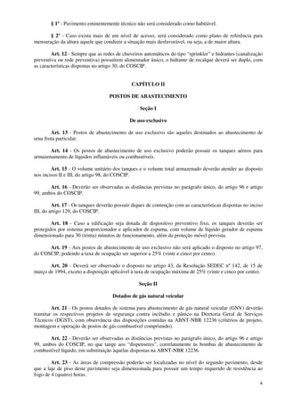 4
§ 1º - Pavimento eminentemente técnico não será considerado como habitável.
§ 2º - Caso exista mais de um nível de acesso, será considerado como plano de referência para
mensuração da altura aquele que conduzir a situação mais desfavorável, ou seja, a de maior altura.
Art. 12 - Sempre que as redes de chuveiros automáticos do tipo “sprinkler” e hidrantes (canalização
preventiva ou rede preventiva) possuírem alimentador único, o hidrante de recalque deverá ser duplo, com
as características dispostas no artigo 30, do COSCIP.
CAPÍTULO II
POSTOS DE ABASTECIMENTO
Seção I
De uso exclusivo
Art. 13 - Postos de abastecimento de uso exclusivo são aqueles destinados ao abastecimento de
uma frota particular.
Art. 14 - Os postos de abastecimento de uso exclusivo poderão possuir os tanques aéreos para
armazenamento de líquidos inflamáveis ou combustíveis.
Art. 15 - O volume unitário dos tanques e o volume total armazenado deverão atender ao disposto
nos incisos II e III, do artigo 98, do COSCIP.
Art. 16 - Deverão ser observadas as distâncias previstas no parágrafo único, do artigo 96 e artigo
99, ambos do COSCIP.
Art. 17 - Os tanques deverão possuir diques de contenção com as características dispostas no inciso
III, do artigo 129, do COSCIP.
Art. 18 - Caso a edificação seja dotada de dispositivo preventivo fixo, os tanques deverão ser
protegidos por sistema proporcionador e aplicador de espuma, com volume de líquido gerador de espuma
dimensionado para 30 (trinta) minutos de funcionamento, além da proteção móvel prevista.
Art. 19 - Aos postos de abastecimento de uso exclusivo não será aplicado o disposto no artigo 97,
do COSCIP, podendo a taxa de ocupação ser superior a 25% (vinte e cinco por cento).
Art. 20 - Deverá ser observado o disposto no artigo 43, da Resolução SEDEC nº 142, de 15 de
março de 1994, exceto a disposição aplicável à taxa de ocupação máxima de 25% (vinte e cinco por cento).
Seção II
Dotados de gás natural veicular
Art. 21 - Os postos dotados de sistema para abastecimento de gás natural veicular (GNV) deverão
tramitar os respectivos projetos de segurança contra incêndio e pânico na Diretoria Geral de Serviços
Técnicos (DGST), com observância das disposições contidas na ABNT-NBR 12236 (critérios de projeto,
montagem e operação de postos de gás combustível comprimido).
Art. 22 - Deverão ser observadas as distâncias previstas no parágrafo único, do artigo 96 e artigo
99, ambos do COSCIP, no que tange aos “dispenseres”, correlatamente às bombas de abastecimento de
combustível líquido, em substituição àquelas dispostas na ABNT-NBR 12236.
Art. 23 - As áreas de compressão poderão ser localizadas no nível do segundo pavimento, desde
que a laje de piso deste pavimento seja dimensionada para possuir um tempo requerido de resistência ao
fogo de 4 (quatro) horas.
 
