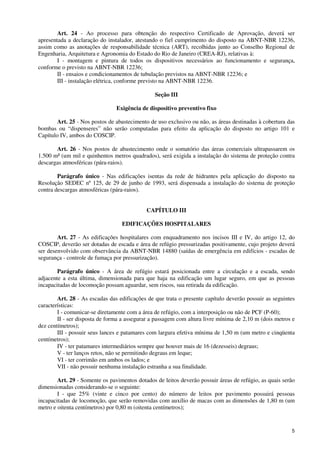 5
Art. 24 - Ao processo para obtenção do respectivo Certificado de Aprovação, deverá ser
apresentada a declaração do instalador, atestando o fiel cumprimento do disposto na ABNT-NBR 12236,
assim como as anotações de responsabilidade técnica (ART), recolhidas junto ao Conselho Regional de
Engenharia, Arquitetura e Agronomia do Estado do Rio de Janeiro (CREA-RJ), relativas à:
I - montagem e pintura de todos os dispositivos necessários ao funcionamento e segurança,
conforme o previsto na ABNT-NBR 12236;
II - ensaios e condicionamentos de tubulação previstos na ABNT-NBR 12236; e
III - instalação elétrica, conforme previsto na ABNT-NBR 12236.
Seção III
Exigência de dispositivo preventivo fixo
Art. 25 - Nos postos de abastecimento de uso exclusivo ou não, as áreas destinadas à cobertura das
bombas ou “dispenseres” não serão computadas para efeito da aplicação do disposto no artigo 101 e
Capítulo IV, ambos do COSCIP.
Art. 26 - Nos postos de abastecimento onde o somatório das áreas comerciais ultrapassarem os
1.500 m² (um mil e quinhentos metros quadrados), será exigida a instalação do sistema de proteção contra
descargas atmosféricas (pára-raios).
Parágrafo único - Nas edificações isentas da rede de hidrantes pela aplicação do disposto na
Resolução SEDEC nº 125, de 29 de junho de 1993, será dispensada a instalação do sistema de proteção
contra descargas atmosféricas (pára-raios).
CAPÍTULO III
EDIFICAÇÕES HOSPITALARES
Art. 27 - As edificações hospitalares com enquadramento nos incisos III e IV, do artigo 12, do
COSCIP, deverão ser dotadas de escada e área de refúgio pressurizadas positivamente, cujo projeto deverá
ser desenvolvido com observância da ABNT-NBR 14880 (saídas de emergência em edifícios - escadas de
segurança - controle de fumaça por pressurização).
Parágrafo único - A área de refúgio estará posicionada entre a circulação e a escada, sendo
adjacente a esta última, dimensionada para que haja na edificação um lugar seguro, em que as pessoas
incapacitadas de locomoção possam aguardar, sem riscos, sua retirada da edificação.
Art. 28 - As escadas das edificações de que trata o presente capítulo deverão possuir as seguintes
características:
I - comunicar-se diretamente com a área de refúgio, com a interposição ou não de PCF (P-60);
II - ser disposta de forma a assegurar a passagem com altura livre mínima de 2,10 m (dois metros e
dez centímetros);
III - possuir seus lances e patamares com largura efetiva mínima de 1,50 m (um metro e cinqüenta
centímetros);
IV - ter patamares intermediários sempre que houver mais de 16 (dezesseis) degraus;
V - ter lanços retos, não se permitindo degraus em leque;
VI - ter corrimão em ambos os lados; e
VII - não possuir nenhuma instalação estranha a sua finalidade.
Art. 29 - Somente os pavimentos dotados de leitos deverão possuir áreas de refúgio, as quais serão
dimensionadas considerando-se o seguinte:
I - que 25% (vinte e cinco por cento) do número de leitos por pavimento possuirá pessoas
incapacitadas de locomoção, que serão removidas com auxílio de macas com as dimensões de 1,80 m (um
metro e oitenta centímetros) por 0,80 m (oitenta centímetros);
 
