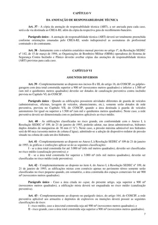 7
CAPÍTULO V
DA ANOTAÇÃO DE RESPONSABILIDADE TÉCNICA
Art. 37 - A cópia da anotação de responsabilidade técnica (ART), a ser anexada para cada caso,
será a da via destinada ao CREA-RJ, além da cópia da respectiva guia de recolhimento bancário.
Parágrafo único - A anotação de responsabilidade técnica (ART) deverá ser totalmente preenchida
conforme orientações emanadas pelo CREA-RJ, sendo indispensável as assinaturas do profissional
contratado e do contratante.
Art. 38 - Juntamente com o relatório estatístico mensal previsto no artigo 1º, da Resolução SEDEC
nº 142, de 15 de março de 1994, as Organizações de Bombeiro Militar (OBMs) operadoras do Sistema de
Segurança Contra Incêndio e Pânico deverão averbar cópias das anotações de responsabilidade técnica
(ART) previstas para cada caso.
CAPÍTULO VI
ASSUNTOS DIVERSOS
Art. 39 - Complementarmente ao disposto nos incisos II e III, do artigo 16, do COSCIP, os galpões-
garagem com área total construída superior a 900 m² (novecentos metros quadrados) e inferior a 1.500 m²
(um mil e quinhentos metros quadrados) deverão ser dotados de canalização preventiva contra incêndio
prevista no Capítulo VI, do COSCIP.
Parágrafo único - Quando as edificações possuirem atividades diferentes de guarda de veículos
(administrativas, oficinas, lavagem de veículos, abastecimento, etc.), somente serão dotados de rede
preventiva, prevista no Capítulo VII, do COSCIP, quando a área destinada à guarda de veículos
automotores for igual ou superior a 1.500 m² (um mil e quinhentos metros quadrados). Neste caso, a rede
preventiva deverá ser dimensionada com os parâmetros aplicáveis ao risco médio.
Art. 40 - As edificações classificadas no risco grande, em conformidade com o Anexo I, à
Resolução SEDEC nº 109, de 21 de janeiro de 1993, poderão adotar, nas áreas administrativas, hidrantes
duplos dotados de mangueiras de 38 mm (1 ½”). Neste caso, a pressão máxima admissível nos hidrantes
será de 60 mca (sessenta metros de coluna d’água), admitindo-se a adoção de dispositivo redutor de pressão
situado na coluna de cada um dos hidrantes.
Art. 41 - Complementarmente ao disposto no Anexo I, à Resolução SEDEC nº 109 de 21 de janeiro
de 1993, às gráficas e confecções aplicar-se-ão as seguintes classificações:
I - se a área total construída for até 3.000 m² (três mil metros quadrados), deverão ser classificadas
no risco médio (canalização preventiva); e
II - se a área total construída for superior a 3.000 m² (três mil metros quadrados), deverão ser
classificadas no risco médio (rede preventiva).
Art. 42 - Complementarmente ao disposto no item 4, do Anexo I, à Resolução SEDEC nº 109, de
21 de janeiro de 1993, as edificações mistas com comércio apenas no pavimento térreo somente serão
classificadas no risco pequeno quando, em somatório, a área construída dos espaços comerciais for até 900
m² (novecentos metros quadrados).
Parágrafo único - Caso a área citada no caput, do presente artigo, seja superior a 900 m²
(novecentos metros quadrados), a edificação mista deverá ser enquadrada no risco médio (canalização
preventiva).
Art. 43 - Complementarmente ao disposto no parágrafo único, do artigo 164, do COSCIP, a rede
preventiva aplicável aos armazéns e depósitos de explosivos ou munições deverá possuir as seguintes
classificações de risco:
I - risco médio, caso a área total construída seja até 900 m² (novecentos metros quadrados); e
II - risco grande, caso a área total construída seja superior a 900 m² (novecentos metros quadrados).
 