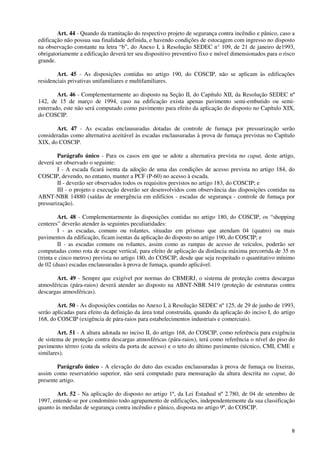 8
Art. 44 - Quando da tramitação do respectivo projeto de segurança contra incêndio e pânico, caso a
edificação não possua sua finalidade definida, e havendo condições de estocagem com ingresso no disposto
na observação constante na letra “b”, do Anexo I, à Resolução SEDEC n° 109, de 21 de janeiro de1993,
obrigatoriamente a edificação deverá ter seu dispositivo preventivo fixo e móvel dimensionados para o risco
grande.
Art. 45 - As disposições contidas no artigo 190, do COSCIP, não se aplicam às edificações
residenciais privativas unifamiliares e multifamiliares.
Art. 46 - Complementarmente ao disposto na Seção II, do Capítulo XII, da Resolução SEDEC nº
142, de 15 de março de 1994, caso na edificação exista apenas pavimento semi-embutido ou semi-
enterrado, este não será computado como pavimento para efeito da aplicação do disposto no Capítulo XIX,
do COSCIP.
Art. 47 - As escadas enclausuradas dotadas de controle de fumaça por pressurização serão
consideradas como alternativa aceitável às escadas enclausuradas à prova de fumaça previstas no Capítulo
XIX, do COSCIP.
Parágrafo único - Para os casos em que se adote a alternativa prevista no caput, deste artigo,
deverá ser observado o seguinte:
I - A escada ficará isenta da adoção de uma das condições de acesso prevista no artigo 184, do
COSCIP, devendo, no entanto, manter a PCF (P-60) no acesso à escada.
II - deverão ser observados todos os requisitos previstos no artigo 183, do COSCIP; e
III - o projeto e execução deverão ser desenvolvidos com observância das disposições contidas na
ABNT-NBR 14880 (saídas de emergência em edifícios - escadas de segurança - controle de fumaça por
pressurização).
Art. 48 - Complementarmente às disposições contidas no artigo 180, do COSCIP, os “shopping
centeres” deverão atender às seguintes peculiaridades:
I - as escadas, comuns ou rolantes, situadas em prismas que atendam 04 (quatro) ou mais
pavimentos da edificação, ficam isentas da aplicação do disposto no artigo 190, do COSCIP; e
II - as escadas comuns ou rolantes, assim como as rampas de acesso de veículos, poderão ser
computadas como rota de escape vertical, para efeito de aplicação da distância máxima percorrida de 35 m
(trinta e cinco metros) prevista no artigo 180, do COSCIP, desde que seja respeitado o quantitativo mínimo
de 02 (duas) escadas enclausuradas à prova de fumaça, quando aplicável.
Art. 49 - Sempre que exigível por normas do CBMERJ, o sistema de proteção contra descargas
atmosféricas (pára-raios) deverá atender ao disposto na ABNT-NBR 5419 (proteção de estruturas contra
descargas atmosféricas).
Art. 50 - As disposições contidas no Anexo I, à Resolução SEDEC nº 125, de 29 de junho de 1993,
serão aplicadas para efeito da definição da área total construída, quando da aplicação do inciso I, do artigo
168, do COSCIP (exigência de pára-raios para estabelecimentos industriais e comerciais).
Art. 51 - A altura adotada no inciso II, do artigo 168, do COSCIP, como referência para exigência
de sistema de proteção contra descargas atmosféricas (pára-raios), terá como referência o nível do piso do
pavimento térreo (cota da soleira da porta de acesso) e o teto do último pavimento (técnico, CMI, CME e
similares).
Parágrafo único - A elevação do duto das escadas enclausuradas à prova de fumaça ou lixeiras,
assim como reservatório superior, não será computado para mensuração da altura descrita no caput, do
presente artigo.
Art. 52 - Na aplicação do disposto no artigo 1º, da Lei Estadual nº 2.780, de 04 de setembro de
1997, entende-se por condomínio todo agrupamento de edificações, independentemente da sua classificação
quanto às medidas de segurança contra incêndio e pânico, disposta no artigo 9º, do COSCIP.
 