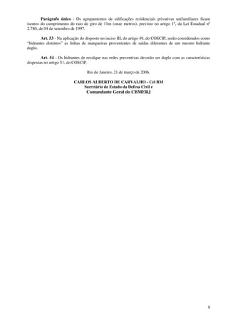 9
Parágrafo único - Os agrupamentos de edificações residenciais privativas unifamiliares ficam
isentos do cumprimento do raio de giro de 11m (onze metros), previsto no artigo 1º, da Lei Estadual nº
2.780, de 04 de setembro de 1997.
Art. 53 - Na aplicação do disposto no inciso III, do artigo 49, do COSCIP, serão considerados como
“hidrantes distintos” as linhas de mangueiras provenientes de saídas diferentes de um mesmo hidrante
duplo.
Art. 54 - Os hidrantes de recalque nas redes preventivas deverão ser duplo com as características
dispostas no artigo 51, do COSCIP.
Rio de Janeiro, 21 de março de 2006.
CARLOS ALBERTO DE CARVALHO - Cel BM
Secretário de Estado da Defesa Civil e
Comandante Geral do CBMERJ
 