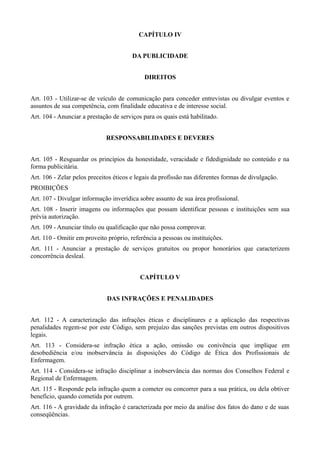 CAPÍTULO IV


                                        DA PUBLICIDADE


                                             DIREITOS


Art. 103 - Utilizar-se de veículo de comunicação para conceder entrevistas ou divulgar eventos e
assuntos de sua competência, com finalidade educativa e de interesse social.
Art. 104 - Anunciar a prestação de serviços para os quais está habilitado.


                             RESPONSABILIDADES E DEVERES


Art. 105 - Resguardar os princípios da honestidade, veracidade e fidedignidade no conteúdo e na
forma publicitária.
Art. 106 - Zelar pelos preceitos éticos e legais da profissão nas diferentes formas de divulgação.
PROIBIÇÕES
Art. 107 - Divulgar informação inverídica sobre assunto de sua área profissional.
Art. 108 - Inserir imagens ou informações que possam identificar pessoas e instituições sem sua
prévia autorização.
Art. 109 - Anunciar título ou qualificação que não possa comprovar.
Art. 110 - Omitir em proveito próprio, referência a pessoas ou instituições.
Art. 111 - Anunciar a prestação de serviços gratuitos ou propor honorários que caracterizem
concorrência desleal.


                                           CAPÍTULO V


                              DAS INFRAÇÕES E PENALIDADES


Art. 112 - A caracterização das infrações éticas e disciplinares e a aplicação das respectivas
penalidades regem-se por este Código, sem prejuízo das sanções previstas em outros dispositivos
legais.
Art. 113 - Considera-se infração ética a ação, omissão ou conivência que implique em
desobediência e/ou inobservância às disposições do Código de Ética dos Profissionais de
Enfermagem.
Art. 114 - Considera-se infração disciplinar a inobservância das normas dos Conselhos Federal e
Regional de Enfermagem.
Art. 115 - Responde pela infração quem a cometer ou concorrer para a sua prática, ou dela obtiver
benefício, quando cometida por outrem.
Art. 116 - A gravidade da infração é caracterizada por meio da análise dos fatos do dano e de suas
conseqüências.
 