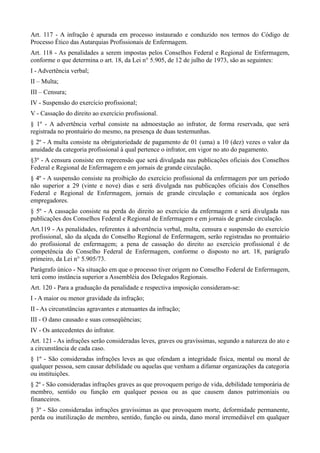 Art. 117 - A infração é apurada em processo instaurado e conduzido nos termos do Código de
Processo Ético das Autarquias Profissionais de Enfermagem.
Art. 118 - As penalidades a serem impostas pelos Conselhos Federal e Regional de Enfermagem,
conforme o que determina o art. 18, da Lei n° 5.905, de 12 de julho de 1973, são as seguintes:
I - Advertência verbal;
II – Multa;
III – Censura;
IV - Suspensão do exercício profissional;
V - Cassação do direito ao exercício profissional.
§ 1º - A advertência verbal consiste na admoestação ao infrator, de forma reservada, que será
registrada no prontuário do mesmo, na presença de duas testemunhas.
§ 2º - A multa consiste na obrigatoriedade de pagamento de 01 (uma) a 10 (dez) vezes o valor da
anuidade da categoria profissional à qual pertence o infrator, em vigor no ato do pagamento.
§3º - A censura consiste em repreensão que será divulgada nas publicações oficiais dos Conselhos
Federal e Regional de Enfermagem e em jornais de grande circulação.
§ 4º - A suspensão consiste na proibição do exercício profissional da enfermagem por um período
não superior a 29 (vinte e nove) dias e será divulgada nas publicações oficiais dos Conselhos
Federal e Regional de Enfermagem, jornais de grande circulação e comunicada aos órgãos
empregadores.
§ 5º - A cassação consiste na perda do direito ao exercício da enfermagem e será divulgada nas
publicações dos Conselhos Federal e Regional de Enfermagem e em jornais de grande circulação.
Art.119 - As penalidades, referentes à advertência verbal, multa, censura e suspensão do exercício
profissional, são da alçada do Conselho Regional de Enfermagem, serão registradas no prontuário
do profissional de enfermagem; a pena de cassação do direito ao exercício profissional é de
competência do Conselho Federal de Enfermagem, conforme o disposto no art. 18, parágrafo
primeiro, da Lei n° 5.905/73.
Parágrafo único - Na situação em que o processo tiver origem no Conselho Federal de Enfermagem,
terá como instância superior a Assembléia dos Delegados Regionais.
Art. 120 - Para a graduação da penalidade e respectiva imposição consideram-se:
I - A maior ou menor gravidade da infração;
II - As circunstâncias agravantes e atenuantes da infração;
III - O dano causado e suas conseqüências;
IV - Os antecedentes do infrator.
Art. 121 - As infrações serão consideradas leves, graves ou gravíssimas, segundo a natureza do ato e
a circunstância de cada caso.
§ 1º - São consideradas infrações leves as que ofendam a integridade física, mental ou moral de
qualquer pessoa, sem causar debilidade ou aquelas que venham a difamar organizações da categoria
ou instituições.
§ 2º - São consideradas infrações graves as que provoquem perigo de vida, debilidade temporária de
membro, sentido ou função em qualquer pessoa ou as que causem danos patrimoniais ou
financeiros.
§ 3º - São consideradas infrações gravíssimas as que provoquem morte, deformidade permanente,
perda ou inutilização de membro, sentido, função ou ainda, dano moral irremediável em qualquer
 