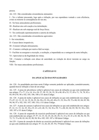 pessoa.
Art. 122 - São consideradas circunstâncias atenuantes:
I - Ter o infrator procurado, logo após a infração, por sua espontânea vontade e com eficiência,
evitar ou minorar as conseqüências do seu ato;
II - Ter bons antecedentes profissionais;
III - Realizar atos sob coação e/ou intimidação;
IV - Realizar ato sob emprego real de força física;
V - Ter confessado espontaneamente a autoria da infração.
Art. 123 - São consideradas circunstâncias agravantes:
I - Ser reincidente;
II - Causar danos irreparáveis;
III - Cometer infração dolosamente;
IV - Cometer a infração por motivo fútil ou torpe;
V - Facilitar ou assegurar a execução, a ocultação, a impunidade ou a vantagem de outra infração;
VI - Aproveitar-se da fragilidade da vítima;
VII - Cometer a infração com abuso de autoridade ou violação do dever inerente ao cargo ou
função;
VIII - Ter maus antecedentes profissionais.


                                            CAPÍTULO VI


                             DA APLICAÇÃO DAS PENALIDADES


Art. 124 - As penalidades previstas neste Código somente poderão ser aplicadas, cumulativamente,
quando houver infração a mais de um artigo.
Art. 125 - A pena de advertência verbal é aplicável nos casos de infrações ao que está estabelecido
nos artigos: 5º a 7º; 12 a 14; 16 a 24; 27; 30; 32; 34; 35; 38 a 40; 49 a 55; 57; 69 a 71; 74; 78; 82 a
85; 89 a 95; 98 a 102; 105; 106; 108 a 111 deste Código.
Art. 126 - A pena de multa é aplicável nos casos de infrações ao que está estabelecido nos artigos:
5º a 9º; 12; 13; 15; 16; 19; 24; 25; 26; 28 a 35; 38 a 43; 48 a 51; 53; 56 a 59; 72 a 80; 82; 84; 85; 90;
94; 96; 97 a 102; 105; 107; 108; 110; e 111 deste Código.
Art. 127 - A pena de censura é aplicável nos casos de infrações ao que está estabelecido nos artigos:
8º; 12; 13; 15; 16; 25; 30 a 35; 41 a 43; 48; 51; 54; 56 a 59; 71 a 80; 82; 84; 85; 90; 91; 94 a 102;
105; 107 a 111 deste Código.
Art. 128 - A pena de suspensão do exercício profissional é aplicável nos casos de infrações ao que
está estabelecido nos artigos: 8º; 9º; 12; 15; 16; 25; 26; 28; 29; 31; 33 a 35; 41 a 43; 48; 56; 58; 59;
72; 73; 75 a 80; 82; 84; 85; 90; 94; 96 a 102; 105; 107 e 108 deste Código.
Art.129 - A pena de cassação do direito ao exercício profissional é aplicável nos casos de infrações
ao que está estabelecido nos artigos: 9º; 12; 26; 28; 29; 78 e 79 deste Código.
 