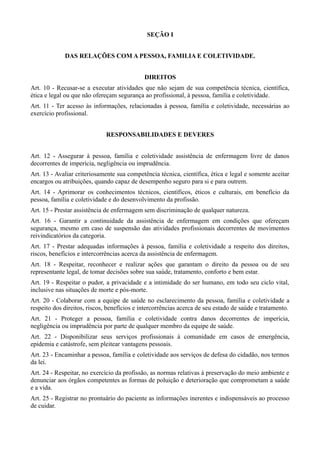SEÇÃO I


             DAS RELAÇÕES COM A PESSOA, FAMILIA E COLETIVIDADE.


                                             DIREITOS
Art. 10 - Recusar-se a executar atividades que não sejam de sua competência técnica, científica,
ética e legal ou que não ofereçam segurança ao profissional, à pessoa, família e coletividade.
Art. 11 - Ter acesso às informações, relacionadas à pessoa, família e coletividade, necessárias ao
exercício profissional.


                              RESPONSABILIDADES E DEVERES


Art. 12 - Assegurar à pessoa, família e coletividade assistência de enfermagem livre de danos
decorrentes de imperícia, negligência ou imprudência.
Art. 13 - Avaliar criteriosamente sua competência técnica, científica, ética e legal e somente aceitar
encargos ou atribuições, quando capaz de desempenho seguro para si e para outrem.
Art. 14 - Aprimorar os conhecimentos técnicos, científicos, éticos e culturais, em benefício da
pessoa, família e coletividade e do desenvolvimento da profissão.
Art. 15 - Prestar assistência de enfermagem sem discriminação de qualquer natureza.
Art. 16 - Garantir a continuidade da assistência de enfermagem em condições que ofereçam
segurança, mesmo em caso de suspensão das atividades profissionais decorrentes de movimentos
reivindicatórios da categoria.
Art. 17 - Prestar adequadas informações à pessoa, família e coletividade a respeito dos direitos,
riscos, benefícios e intercorrências acerca da assistência de enfermagem.
Art. 18 - Respeitar, reconhecer e realizar ações que garantam o direito da pessoa ou de seu
representante legal, de tomar decisões sobre sua saúde, tratamento, conforto e bem estar.
Art. 19 - Respeitar o pudor, a privacidade e a intimidade do ser humano, em todo seu ciclo vital,
inclusive nas situações de morte e pós-morte.
Art. 20 - Colaborar com a equipe de saúde no esclarecimento da pessoa, família e coletividade a
respeito dos direitos, riscos, benefícios e intercorrências acerca de seu estado de saúde e tratamento.
Art. 21 - Proteger a pessoa, família e coletividade contra danos decorrentes de imperícia,
negligência ou imprudência por parte de qualquer membro da equipe de saúde.
Art. 22 - Disponibilizar seus serviços profissionais à comunidade em casos de emergência,
epidemia e catástrofe, sem pleitear vantagens pessoais.
Art. 23 - Encaminhar a pessoa, família e coletividade aos serviços de defesa do cidadão, nos termos
da lei.
Art. 24 - Respeitar, no exercício da profissão, as normas relativas à preservação do meio ambiente e
denunciar aos órgãos competentes as formas de poluição e deterioração que comprometam a saúde
e a vida.
Art. 25 - Registrar no prontuário do paciente as informações inerentes e indispensáveis ao processo
de cuidar.
 