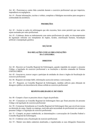 Art. 40 - Posicionar-se contra falta cometida durante o exercício profissional seja por imperícia,
imprudência ou negligência.
Art. 41 - Prestar informações, escritas e verbais, completas e fidedignas necessárias para assegurar a
continuidade da assistência.


                                           PROIBIÇÕES


Art. 42 - Assinar as ações de enfermagem que não executou, bem como permitir que suas ações
sejam assinadas por outro profissional.
Art. 43 - Colaborar, direta ou indiretamente com outros profissionais de saúde, no descumprimento
da legislação referente aos transplantes de órgãos, tecidos, esterilização humana, fecundação
artificial e manipulação genética.


                                             SEÇÃO III


                         DAS RELAÇÕES COM AS ORGANIZAÇÕES
                                   DA CATEGORIA


                                             DIREITOS


Art. 44 - Recorrer ao Conselho Regional de Enfermagem, quando impedido de cumprir o presente
Código, a legislação do exercício profissional e as resoluções e decisões emanadas do Sistema
COFEN/COREN.
Art. 45 - Associar-se, exercer cargos e participar de entidades de classe e órgãos de fiscalização do
exercício profissional.
Art. 46 - Requerer em tempo hábil, informações acerca de normas e convocações.
Art. 47 - Requerer, ao Conselho Regional de Enfermagem, medidas cabíveis para obtenção de
desagravo público em decorrência de ofensa sofrida no exercício profissional.


                              RESPONSABILIDADES E DEVERES


Art. 48 - Cumprir e fazer os preceitos éticos e legais da profissão.
Art. 49 - Comunicar ao Conselho Regional de Enfermagem fatos que firam preceitos do presente
Código e da legislação do exercício profissional.
Art. 50 - Comunicar formalmente ao Conselho Regional de Enfermagem fatos que envolvam recusa
ou demissão de cargo, função ou emprego, motivado pela necessidade do profissional em cumprir o
presente Código e a legislação do exercício profissional.
Art. 51 - Cumprir, no prazo estabelecido, as determinações e convocações do Conselho Federal e
Conselho Regional de Enfermagem.
Art. 52 - Colaborar com a fiscalização de exercício profissional.
Art. 53 - Manter seus dados cadastrais atualizados, e regularizadas as suas obrigações financeiras
 