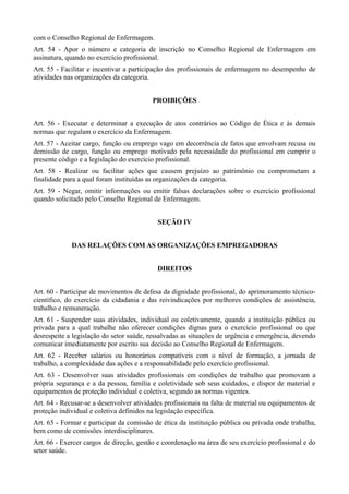 com o Conselho Regional de Enfermagem.
Art. 54 - Apor o número e categoria de inscrição no Conselho Regional de Enfermagem em
assinatura, quando no exercício profissional.
Art. 55 - Facilitar e incentivar a participação dos profissionais de enfermagem no desempenho de
atividades nas organizações da categoria.


                                          PROIBIÇÕES


Art. 56 - Executar e determinar a execução de atos contrários ao Código de Ética e às demais
normas que regulam o exercício da Enfermagem.
Art. 57 - Aceitar cargo, função ou emprego vago em decorrência de fatos que envolvam recusa ou
demissão de cargo, função ou emprego motivado pela necessidade do profissional em cumprir o
presente código e a legislação do exercício profissional.
Art. 58 - Realizar ou facilitar ações que causem prejuízo ao patrimônio ou comprometam a
finalidade para a qual foram instituídas as organizações da categoria.
Art. 59 - Negar, omitir informações ou emitir falsas declarações sobre o exercício profissional
quando solicitado pelo Conselho Regional de Enfermagem.


                                            SEÇÃO IV


             DAS RELAÇÕES COM AS ORGANIZAÇÕES EMPREGADORAS


                                            DIREITOS


Art. 60 - Participar de movimentos de defesa da dignidade profissional, do aprimoramento técnico-
científico, do exercício da cidadania e das reivindicações por melhores condições de assistência,
trabalho e remuneração.
Art. 61 - Suspender suas atividades, individual ou coletivamente, quando a instituição pública ou
privada para a qual trabalhe não oferecer condições dignas para o exercício profissional ou que
desrespeite a legislação do setor saúde, ressalvadas as situações de urgência e emergência, devendo
comunicar imediatamente por escrito sua decisão ao Conselho Regional de Enfermagem.
Art. 62 - Receber salários ou honorários compatíveis com o nível de formação, a jornada de
trabalho, a complexidade das ações e a responsabilidade pelo exercício profissional.
Art. 63 - Desenvolver suas atividades profissionais em condições de trabalho que promovam a
própria segurança e a da pessoa, família e coletividade sob seus cuidados, e dispor de material e
equipamentos de proteção individual e coletiva, segundo as normas vigentes.
Art. 64 - Recusar-se a desenvolver atividades profissionais na falta de material ou equipamentos de
proteção individual e coletiva definidos na legislação específica.
Art. 65 - Formar e participar da comissão de ética da instituição pública ou privada onde trabalha,
bem como de comissões interdisciplinares.
Art. 66 - Exercer cargos de direção, gestão e coordenação na área de seu exercício profissional e do
setor saúde.
 