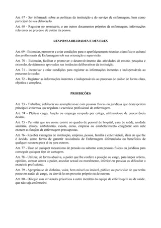 Art. 67 - Ser informado sobre as políticas da instituição e do serviço de enfermagem, bem como
participar de sua elaboração.
Art. 68 - Registrar no prontuário, e em outros documentos próprios da enfermagem, informações
referentes ao processo de cuidar da pessoa.


                             RESPONSABILIDADES E DEVERES


Art. 69 - Estimular, promover e criar condições para o aperfeiçoamento técnico, científico e cultural
dos profissionais de Enfermagem sob sua orientação e supervisão.
Art. 70 - Estimular, facilitar e promover o desenvolvimento das atividades de ensino, pesquisa e
extensão, devidamente aprovadas nas instâncias deliberativas da instituição.
Art. 71 - Incentivar e criar condições para registrar as informações inerentes e indispensáveis ao
processo de cuidar.
Art. 72 - Registrar as informações inerentes e indispensáveis ao processo de cuidar de forma clara,
objetiva e completa.


                                          PROIBIÇÕES


Art. 73 - Trabalhar, colaborar ou acumpliciar-se com pessoas físicas ou jurídicas que desrespeitem
princípios e normas que regulam o exercício profissional de enfermagem.
Art. 74 - Pleitear cargo, função ou emprego ocupado por colega, utilizando-se de concorrência
desleal.
Art. 75 - Permitir que seu nome conste no quadro de pessoal de hospital, casa de saúde, unidade
sanitária, clínica, ambulatório, escola, curso, empresa ou estabelecimento congênere sem nele
exercer as funções de enfermagem pressupostas.
Art. 76 - Receber vantagens de instituição, empresa, pessoa, família e coletividade, além do que lhe
é devido, como forma de garantir Assistência de Enfermagem diferenciada ou benefícios de
qualquer natureza para si ou para outrem.
Art. 77 - Usar de qualquer mecanismo de pressão ou suborno com pessoas físicas ou jurídicas para
conseguir qualquer tipo de vantagem.
Art. 78 - Utilizar, de forma abusiva, o poder que lhe confere a posição ou cargo, para impor ordens,
opiniões, atentar contra o pudor, assediar sexual ou moralmente, inferiorizar pessoas ou dificultar o
exercício profissional.
Art. 79 - Apropriar-se de dinheiro, valor, bem móvel ou imóvel, público ou particular de que tenha
posse em razão do cargo, ou desviá-lo em proveito próprio ou de outrem.
Art. 80 - Delegar suas atividades privativas a outro membro da equipe de enfermagem ou de saúde,
que não seja enfermeiro.
 