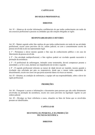 CAPÍTULO II


                                 DO SIGILO PROFISSIONAL


                                           DIREITOS


Art. 81 - Abster-se de revelar informações confidenciais de que tenha conhecimento em razão de
seu exercício profissional a pessoas ou entidades que não estejam obrigadas ao sigilo.


                            RESPONSABILIDADES E DEVERES


Art. 82 - Manter segredo sobre fato sigiloso de que tenha conhecimento em razão de sua atividade
profissional, exceto casos previstos em lei, ordem judicial, ou com o consentimento escrito da
pessoa envolvida ou de seu representante legal.
§ 1º - Permanece o dever mesmo quando o fato seja de conhecimento público e em caso de
falecimento da pessoa envolvida.
§ 2º - Em atividade multiprofissional, o fato sigiloso poderá ser revelado quando necessário à
prestação da assistência.
§ 3º - O profissional de enfermagem, intimado como testemunha, deverá comparecer perante a
autoridade e, se for o caso, declarar seu impedimento de revelar o segredo.
§ 4º - O segredo profissional referente ao menor de idade deverá ser mantido, mesmo quando a
revelação seja solicitada por pais ou responsáveis, desde que o menor tenha capacidade de
discernimento, exceto nos casos em que possa acarretar danos ou riscos ao mesmo.
Art. 83 - Orientar, na condição de enfermeiro, a equipe sob sua responsabilidade, sobre o dever do
sigilo profissional.


                                         PROIBIÇÕES


Art. 84 - Franquear o acesso a informações e documentos para pessoas que não estão diretamente
envolvidas na prestação da assistência, exceto nos casos previstos na legislação vigente ou por
ordem judicial.
Art. 85 - Divulgar ou fazer referência a casos, situações ou fatos de forma que os envolvidos
possam ser identificados.


                                        CAPÍTULO III


                      DO ENSINO, DA PESQUISA, E DA PRODUÇÃO
                               TÉCNICO-CIENTÍFICA


                                           DIREITOS
 