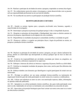 Art. 86 - Realizar e participar de atividades de ensino e pesquisa, respeitadas as normas ético-legais.
Art. 87 - Ter conhecimento acerca do ensino e da pesquisa a serem desenvolvidos com as pessoas
sob sua responsabilidade profissional ou em seu local de trabalho.
Art. 88 - Ter reconhecida sua autoria ou participação em produção técnico-científica.


                              RESPONSABILIDADES E DEVERES


Art. 89 - Atender as normas vigentes para a pesquisa envolvendo seres humanos, segundo a
especificidade da investigação.
Art. 90 - Interromper a pesquisa na presença de qualquer perigo à vida e à integridade da pessoa.
Art. 91 - Respeitar os princípios da honestidade e fidedignidade, bem como os direitos autorais no
processo de pesquisa, especialmente na divulgação dos seus resultados.
Art. 92 - Disponibilizar os resultados de pesquisa à comunidade científica e sociedade em geral.
Art. 93 - Promover a defesa e o respeito aos princípios éticos e legais da profissão no ensino, na
pesquisa e produções técnico-científicas.


                                           PROIBIÇÕES


Art. 94 - Realizar ou participar de atividades de ensino e pesquisa, em que o direito inalienável da
pessoa, família ou coletividade seja desrespeitado ou ofereça qualquer tipo de risco ou dano aos
envolvidos.
Art. 95 - Eximir-se da responsabilidade por atividades executadas por alunos ou estagiários, na
condição de docente, enfermeiro responsável ou supervisor.
Art. 96 - Sobrepor o interesse da ciência ao interesse e segurança da pessoa, família ou coletividade.
Art. 97 - Falsificar ou manipular resultados de pesquisa, bem como, usá-los para fins diferentes dos
pré-determinados.
Art. 98 - Publicar trabalho com elementos que identifiquem o sujeito participante do estudo sem sua
autorização.
Art. 99 - Divulgar ou publicar, em seu nome, produção técnico-científica ou instrumento de
organização formal do qual não tenha participado ou omitir nomes de co-autores e colaboradores.
Art. 100 - Utilizar sem referência ao autor ou sem a sua autorização expressa, dados, informações,
ou opiniões ainda não publicados.
Art. 101 - Apropriar-se ou utilizar produções técnico-científicas, das quais tenha participado como
autor ou não, implantadas em serviços ou instituições sem concordância ou concessão do autor.
Art. 102 - Aproveitar-se de posição hierárquica para fazer constar seu nome como autor ou co-autor
em obra técnico-científica.
 