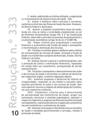 10
Resoluçãon.º333 X -Avaliar, explicitando os critérios utilizados, a organização
e o funcionamento do Sistema Único de Saúde - SUS.
XI - Avaliar e deliberar sobre contratos e convênios,
conforme as diretrizes dos Planos de Saúde Nacional, Estaduais,
do Distrito Federal e Municipais.
XII – Aprovar a proposta orçamentária anual da saúde,
tendo em vista as metas e prioridades estabelecidas na Lei
de Diretrizes Orçamentárias (artigo 195, § 2º da Constituição
Federal), observado o princípio do processo de planejamento e
orçamentação ascendentes (artigo 36 da Lei nº 8.080/90).
XIII - Propor critérios para programação e execução
financeira e orçamentária dos Fundos de Saúde e acompanhar
a movimentação e destinação dos recursos.
XIV - Fiscalizar e controlar gastos e deliberar sobre critérios
de movimentação de recursos da Saúde, incluindo o Fundo de
Saúde e os transferidos e próprios do Município, Estado, Distrito
Federal e da União.
XV - Analisar, discutir e aprovar o relatório de gestão, com
a prestação de contas e informações financeiras, repassadas
em tempo hábil aos conselheiros, acompanhado do devido
assessoramento.
XVI - Fiscalizar e acompanhar o desenvolvimento das ações
e dos serviços de saúde e encaminhar os indícios de denúncias
aos respectivos órgãos, conforme legislação vigente.
XVII - Examinar propostas e denúncias de indícios de
irregularidades, responder no seu âmbito a consultas sobre
assuntos pertinentes às ações e aos serviços de saúde, bem
como apreciar recursos a respeito de deliberações do Conselho,
nas suas respectivas instâncias.
XVIII - Estabelecer critérios para a determinação
de periodicidade das Conferências de Saúde, propor sua
convocação, estruturar a comissão organizadora, submeter o
respectivo regimento e programa ao Pleno do Conselho de Saúde
correspondente, explicitando deveres e papéis dos conselheiros
nas pré-conferências e conferências de saúde.
XIX - Estimular articulação e intercâmbio entre os Conselhos
de Saúde e entidades governamentais e privadas, visando à
promoção da Saúde.
 