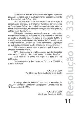 11
Resoluçãon.º333
XX - Estimular, apoiar e promover estudos e pesquisas sobre
assuntos e temas na área de saúde pertinentes ao desenvolvimento
do Sistema Único de Saúde (SUS).
XXI - Estabelecer ações de informação, educação e
comunicação em saúde e divulgar as funções e competências
do Conselho de Saúde, seus trabalhos e decisões por todos os
meios de comunicação, incluindo informações sobre as agendas,
datas e local das reuniões.
XXII - Apoiar e promover a educação para o controle social.
Constarão do conteúdo programático os fundamentos teóricos
da saúde, a situação epidemiológica, a organização do SUS, a
situação real de funcionamento dos serviços do SUS, as atividades
e competências do Conselho de Saúde, bem como a Legislação
do SUS, suas políticas de saúde, orçamento e financiamento.
XXIII - Aprovar, encaminhar e avaliar a política para os
Recursos Humanos do SUS.
XXIV - Acompanhar a implementação das deliberações
constantes do relatório das plenárias dos conselhos de saúde.
Esta Resolução entra em vigor na data de sua
publicação.
Ficam revogadas as Resoluções do CNS de nº 33/1992 e
a de nº 319/2002.
HUMBERTO COSTA
Presidente do Conselho Nacional de Saúde
Homologo a Resolução CNS Nº 333, de 4 de novembro de
2003, nos termos do Decreto de Delegação de Competência de
12 de novembro de 1991.
HUMBERTO COSTA
Ministro de Estado da Saúde
 