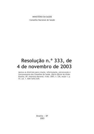 MINISTÉRIO DA SAÚDE
Conselho Nacional de Saúde
Resolução n.º 333, de
4 de novembro de 2003
Aprova as diretrizes para criação, reformulação, estruturação e
funcionamento dos Conselhos de Saúde. Diário Oficial da União.
Brasília, DF: Imprensa Nacional, 4 dez. 2003, n. 236, seção 1, p.
57, col. 1. ISSN 1676-2339.
Brasília — DF
2003
 