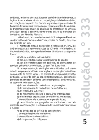 5
Resoluçãon.º333
de Saúde, inclusive em seus aspectos econômicos e financeiros. A
legislação estabelece, ainda, a composição paritária de usuários,
em relação ao conjunto dos demais segmentos representados. O
Conselho de Saúde será composto por representantes de usuários,
de trabalhadores de saúde, do governo e de prestadores de serviços
de saúde, sendo o seu Presidente eleito entre os membros do
Conselho, em Reunião Plenária.
I - O número de conselheiros será indicado pelos Plenários
dos Conselhos de Saúde e das Conferências de Saúde, devendo
ser definido em Lei.
II - Mantendo ainda o que propôs a Resolução nº 33/92 do
CNS e consoante as recomendações da 10ª e da 11ª Conferências
Nacionais de Saúde, as vagas deverão ser distribuídas da seguinte
forma:
a) 50% de entidades de usuários;
b) 25% de entidades dos trabalhadores de saúde;
c) 25% de representação de governo, de prestadores de
serviços privados conveniados, ou sem fins lucrativos.
III - A representação de órgãos ou entidades terá como
critério a representatividade, a abrangência e a complementaridade
do conjunto de forças sociais, no âmbito de atuação do Conselho
de Saúde. De acordo com as especificidades locais, aplicando o
princípio da paridade, poderão ser contempladas, dentre outras,
as seguintes representações:
a) de associações de portadores de patologias;
b) de associações de portadores de deficiências;
c) de entidades indígenas;
d) de movimentos sociais e populares organizados;
e) movimentos organizados de mulheres, em saúde;
f) de entidades de aposentados e pensionistas;
g) de entidades congregadas de sindicatos, centrais
sindicais, confederações e federações de trabalhadores urbanos
e rurais;
h) de entidades de defesa do consumidor;
i) de organizações de moradores.
j) de entidades ambientalistas;
k) de organizações religiosas;
 