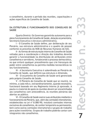 7
Resoluçãon.º333
o conselheiro, durante o período das reuniões, capacitações e
ações específicas do Conselho de Saúde.
DA ESTRUTURA E FUNCIONAMENTO DOS CONSELHOS DE
SAÚDE
Quarta Diretriz: Os Governos garantirão autonomia para o
pleno funcionamento do Conselho de Saúde, dotação orçamentária,
Secretaria Executiva e estrutura administrativa.
I - O Conselho de Saúde define, por deliberação de seu
Plenário, sua estrutura administrativa e o quadro de pessoal
conforme os preceitos da NOB de Recursos Humanos do SUS.
II -As formas de estruturação interna do Conselho de Saúde
voltadas para a coordenação e direção dos trabalhos deverão
garantir a funcionalidade na distribuição de atribuições entre
conselheiros e servidores, fortalecendo o processo democrático,
no que evitará qualquer procedimento que crie hierarquia de
poder entre conselheiros ou permita medidas tecnocráticas no
seu funcionamento.
III - A Secretaria Executiva é subordinada ao Plenário do
Conselho de Saúde, que definirá sua estrutura e dimensão.
IV - O orçamento do Conselho de Saúde será gerenciado
pelo próprio Conselho de Saúde.
V - O Plenário do Conselho de Saúde que se reunirá, no
mínimo, a cada mês e, extraordinariamente, quando necessário,
funcionará baseado em seu Regimento Interno já aprovado. A
pauta e o material de apoio às reuniões devem ser encaminhados
aos conselheiros com antecedência. As reuniões plenárias são
abertas ao público.
VI - O Conselho de Saúde exerce suas atribuições mediante o
funcionamento do Plenário, que, além das comissões intersetoriais,
estabelecidas na Lei nº 8.080/90, instalará comissões internas
exclusivas de conselheiros, de caráter temporário ou permanente,
bem como outras comissões intersetoriais e grupos de trabalho
para ações transitórias. Grupos de trabalho poderão contar com
integrantes não conselheiros.
 