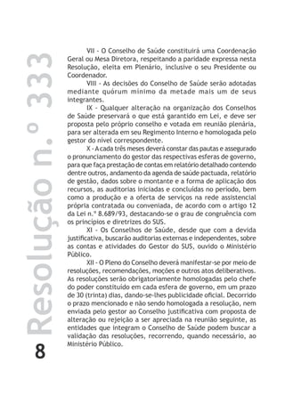 8
Resoluçãon.º333 VII - O Conselho de Saúde constituirá uma Coordenação
Geral ou Mesa Diretora, respeitando a paridade expressa nesta
Resolução, eleita em Plenário, inclusive o seu Presidente ou
Coordenador.
VIII - As decisões do Conselho de Saúde serão adotadas
mediante quórum mínimo da metade mais um de seus
integrantes.
IX - Qualquer alteração na organização dos Conselhos
de Saúde preservará o que está garantido em Lei, e deve ser
proposta pelo próprio conselho e votada em reunião plenária,
para ser alterada em seu Regimento Interno e homologada pelo
gestor do nível correspondente.
X -Acada três meses deverá constar das pautas e assegurado
o pronunciamento do gestor das respectivas esferas de governo,
para que faça prestação de contas em relatório detalhado contendo
dentre outros, andamento da agenda de saúde pactuada, relatório
de gestão, dados sobre o montante e a forma de aplicação dos
recursos, as auditorias iniciadas e concluídas no período, bem
como a produção e a oferta de serviços na rede assistencial
própria contratada ou conveniada, de acordo com o artigo 12
da Lei n.º 8.689/93, destacando-se o grau de congruência com
os princípios e diretrizes do SUS.
XI - Os Conselhos de Saúde, desde que com a devida
justificativa, buscarão auditorias externas e independentes, sobre
as contas e atividades do Gestor do SUS, ouvido o Ministério
Público.
XII - O Pleno do Conselho deverá manifestar-se por meio de
resoluções, recomendações, moções e outros atos deliberativos.
As resoluções serão obrigatoriamente homologadas pelo chefe
do poder constituído em cada esfera de governo, em um prazo
de 30 (trinta) dias, dando-se-lhes publicidade oficial. Decorrido
o prazo mencionado e não sendo homologada a resolução, nem
enviada pelo gestor ao Conselho justificativa com proposta de
alteração ou rejeição a ser apreciada na reunião seguinte, as
entidades que integram o Conselho de Saúde podem buscar a
validação das resoluções, recorrendo, quando necessário, ao
Ministério Público.
 