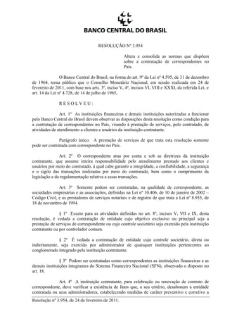 Resolução nº 3.954, de 24 de fevereiro de 2011.
RESOLUÇÃO Nº 3.954
Altera e consolida as normas que dispõem
sobre a contratação de correspondentes no
País.
O Banco Central do Brasil, na forma do art. 9º da Lei nº 4.595, de 31 de dezembro
de 1964, torna público que o Conselho Monetário Nacional, em sessão realizada em 24 de
fevereiro de 2011, com base nos arts. 3º, inciso V, 4º, incisos VI, VIII e XXXI, da referida Lei, e
art. 14 da Lei nº 4.728, de 14 de julho de 1965,
R E S O L V E U :
Art. 1º As instituições financeiras e demais instituições autorizadas a funcionar
pelo Banco Central do Brasil devem observar as disposições desta resolução como condição para
a contratação de correspondentes no País, visando à prestação de serviços, pelo contratado, de
atividades de atendimento a clientes e usuários da instituição contratante.
Parágrafo único. A prestação de serviços de que trata esta resolução somente
pode ser contratada com correspondente no País.
Art. 2º O correspondente atua por conta e sob as diretrizes da instituição
contratante, que assume inteira responsabilidade pelo atendimento prestado aos clientes e
usuários por meio do contratado, à qual cabe garantir a integridade, a confiabilidade, a segurança
e o sigilo das transações realizadas por meio do contratado, bem como o cumprimento da
legislação e da regulamentação relativa a essas transações.
Art. 3º Somente podem ser contratadas, na qualidade de correspondente, as
sociedades empresárias e as associações, definidas na Lei nº 10.406, de 10 de janeiro de 2002 –
Código Civil, e os prestadores de serviços notariais e de registro de que trata a Lei nº 8.935, de
18 de novembro de 1994.
§ 1º Exceto para as atividades definidas no art. 8º, incisos V, VII e IX, desta
resolução, é vedada a contratação de entidade cujo objetivo exclusivo ou principal seja a
prestação de serviços de correspondente ou cujo controle societário seja exercido pela instituição
contratante ou por controlador comum.
§ 2º É vedada a contratação de entidade cujo controle societário, direta ou
indiretamente, seja exercido por administrador de quaisquer instituições pertencentes ao
conglomerado integrado pela instituição contratante.
§ 3º Podem ser contratadas como correspondentes as instituições financeiras e as
demais instituições integrantes do Sistema Financeiro Nacional (SFN), observado o disposto no
art. 18.
Art. 4º A instituição contratante, para celebração ou renovação de contrato de
correspondente, deve verificar a existência de fatos que, a seu critério, desabonem a entidade
contratada ou seus administradores, estabelecendo medidas de caráter preventivo e corretivo a
 