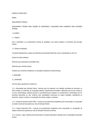 GONZALO VECINA NETO
ANEXO
REGULAMENTO TÉCNICO
REGULAMENTO TÉCNICO PARA FIXAÇÃO DE IDENTIDADE E QUALIDADE PARA ALIMENTOS PARA NUTRIÇÃO
ENTERAL
1. ALCANCE
1.1. Objetivo
Fixar a identidade e as características mínimas de qualidade a que devem obedecer os Alimentos para Nutrição
Enteral.
1.2. Âmbito de Aplicação
O presente Regulamento se aplica aos Alimentos para Nutrição Enteral tais como os classificados no item 2.2.
Excluem-se desta categoria:
Alimentos para praticantes de atividade física;
Alimentos para controle de peso;
Produtos que contenham substâncias ou indicações terapêuticas medicamentosas.
2. DESCRIÇÃO
2.1. DEFINIÇÃO
Para fins deste regulamento considera-se:
2.1.1. Alimentação para Nutrição Enteral - alimento para fins especiais, com ingestão controlada de nutrientes, na
forma isolada ou combinada, de composição definida, especialmente formulada e elaborada para uso por sondas ou
via oral, industrializada, utilizada exclusiva ou parcialmente para substituir ou complementar a alimentação oral em
pacientes desnutridos ou não, conforme suas necessidades nutricionais em regime hospitalar, ambulatorial ou
domiciliar, visando a síntese ou manutenção dos tecidos, órgãos ou sistemas.
2.1.2. Terapia de Nutrição Enteral (TNE) - Conjunto de procedimentos terapêuticos para manutenção ou recuperação
do estado nutricional do paciente por meio de Nutrição Enteral.
2.1.3. Terapia Nutricional (TN) - Conjunto de procedimentos terapêuticos para manutenção ou recuperação do
estado nutricional do paciente por meio de Nutrição Parenteral ou Enteral.
2.1.4. Insumos - água, matérias primas alimentares e produtos alimentares utilizados para a manipulação da Nutrição
Enteral.
 