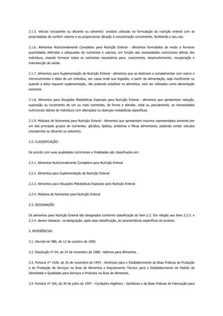 2.1.5. Veículo (excipiente ou diluente ou solvente): produto utilizado na formulação da nutrição enteral com as
propriedades de conferir volume e ou proporcionar diluição à concentração conveniente, facilitando o seu uso.
2.1.6. Alimentos Nutricionalmente Completos para Nutrição Enteral - alimentos formulados de modo a fornecer
quantidades definidas e adequadas de nutrientes e calorias, em função das necessidades nutricionais diárias dos
indivíduos, visando fornecer todos os nutrientes necessários para: crescimento, desenvolvimento, recuperação e
manutenção da saúde.
2.1.7. Alimentos para Suplementação de Nutrição Enteral - alimentos que se destinam a complementar com macro e
micronutrientes a dieta de um indivíduo, em casos onde sua ingestão, a partir da alimentação, seja insuficiente ou
quando a dieta requerer suplementação, não podendo substituir os alimentos, nem ser utilizados como alimentação
exclusiva.
2.1.8. Alimentos para Situações Metabólicas Especiais para Nutrição Enteral - alimentos que apresentam redução,
supressão ou incremento de um ou mais nutrientes, de forma a atender, total ou parcialmente, as necessidades
nutricionais diárias de indivíduos com alterações ou doenças metabólicas específicas.
2.1.9. Módulos de Nutrientes para Nutrição Enteral - Alimentos que apresentam insumos representados somente por
um dos principais grupos de nutrientes: glicídios, lipídios, proteínas e fibras alimentares; podendo conter veículos
(excipientes ou diluente ou solvente).
2.2. CLASSIFICAÇÃO
De acordo com suas qualidades nutricionais e finalidades são classificados em:
2.2.1. Alimentos Nutricionalmente Completos para Nutrição Enteral
2.2.2. Alimentos para Suplementação de Nutrição Enteral
2.2.3. Alimentos para Situações Metabólicas Especiais para Nutrição Enteral
2.2.4. Módulos de Nutrientes para Nutrição Enteral
2.3. DESIGNAÇÃO
Os alimentos para Nutrição Enteral são designados conforme classificação do item 2.2. Em relação aos itens 2.2.3. e
2.2.4. devem destacar, na designação, após essa classificação, as características específicas do produto.
3. REFERÊNCIAS
3.1. Decreto-lei 986, de 12 de outubro de 1969.
3.2. Resolução nº 04, de 24 de novembro de 1988 - Aditivos para Alimentos.
3.3. Portaria nº 1428, de 26 de novembro de 1993 - Diretrizes para o Estabelecimento de Boas Práticas de Produção
e de Prestação de Serviços na Área de Alimentos e Regulamento Técnico para o Estabelecimento de Padrão de
Identidade e Qualidade para Serviços e Produtos na Área de Alimentos.
3.4. Portaria nº 326, de 30 de julho de 1997 - Condições Higiênico - Sanitários e de Boas Práticas de Fabricação para
 