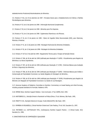 estabelecimentos Produtores/Industrializadores de Alimentos.
3.5. Portaria nº 451, de 19 de setembro de 1997 - Princípios Gerais para o Estabelecimento de Critérios e Padrões
Microbiológicos para Alimentos.
3.6. Portaria nº 27, de 13 de janeiro de 1998 - Informação Nutricional Complementar.
3.7. Portaria nº 29, de 13 de janeiro de 1998 - Alimentos para Fins Especiais.
3.8. Portaria nº 32, de 13 de janeiro de 1998 - Suplementos Vitamínicos e de Minerais.
3.9. Portaria nº 33, de 13 de janeiro de 1998 - Níveis de Ingestão Diária Recomendada (IDR), para Vitaminas,
Minerais e Proteínas.
3.10. Portaria nº 41, de 13 de janeiro de 1998 - Rotulagem Nutricional de Alimentos Embalados.
3.11. Portaria nº 42, de 13 de janeiro de 1998 - Rotulagem de Alimentos Embalados.
3.12. Portaria nº 337 de 14 de abril de 1999 - Regulamento Técnico para a Terapia de Nutrição Enteral.
3.13. Portaria nº 396, de 30 de abril de 1999 (retificada para Resolução nº 16/99) - Procedimentos para Registro de
Alimentos e ou Novos Ingredientes.
3.14. Portaria nº 397, de 30 de abril de 1999 (retificada para Resolução nº 17/99) - Diretrizes Básicas para Avaliação
de Risco e Segurança dos Alimentos.
3.15. Portaria nº 398, de 30 de abril de 1999 (retificada para Resolução nº 18/99) - Diretrizes Básicas para Análise e
Comprovação de Propriedades Funcionais e ou Saúde Alegadas em Rotulagem de Alimentos..
3.16. Portaria nº 399, de 30 de abril de 1999 (retificada para Resolução nº 19/99)- Procedimentos para Registro de
Alimento com Alegação de Propriedades Funcionais e ou Saúde em sua Rotulagem.
3.17. American Academy of Pediatrics, Committee on Nutrition: Commentary on breast feeding and infant formulas,
including proposed standards for formulas. Pediatrics 1976.
3.18. SPRING Silver, Nutrition Support Dietetcs - Core Curriculum. 2ª ed. ASPEN, EUA. 1993.
3.19. WAITZBERG D.L., Nutrição Enteral e Parenteral na Prática Clínica. 2ª ed. Atheneu, São Paulo. 1995.
3.20. PINOTTI H.W., Nutrição Enteral em Cirurgia. Fundo Editorial BYK, São Paulo. 1997.
3.21. ROMBEAU & ROLANDELLI, Clinical Nutrition Enteral and Tube Feeding. 3ª ed. W.B. Saunders Co. 1997.
3.22. MATARESE L.E.; GOTTSCHLICH M.M., Contemporary Nutrition Support Practice - A Clinical Guide. W.B.
Saunders Co. 1998.
4. CARACTERÍSTICAS DE COMPOSIÇÃO E QUALIDADE
 