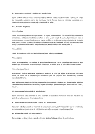 4.1. Alimentos Nutricionalmente Completos para Nutrição Enteral
Devem ser formulados de modo a fornecer quantidades definidas e adequadas de nutrientes e calorias, em função
das necessidade nutricionais diárias dos indivíduos, visando fornecer todos os nutrientes necessários para:
crescimento, desenvolvimento, recuperação e manutenção da saúde.
4.1.1. Nutrientes obrigatórios
4.1.1.1. Proteínas
Devem ser utilizadas proteínas de origem animal e ou vegetal, na forma intacta e ou hidrolisada e ou na forma de
aminoácidos. A adição de aminoácidos específicos, na forma L, com exceção da taurina, é permitida para repor as
concentrações dos mesmos níveis do alimento original, perdidos em função do processamento, ou corrigir limitações
específicas de produtos formulados à base de proteínas incompletas, em quantidade suficiente para atingir alto valor
biológico, no mínimo comparável aos das proteínas do ovo, leite de vaca ou carne bovina (Anexo A).
4.1.1.2. Glicídios
Devem ser utilizados na forma intacta ou hidrolisada (mono, di e ou polissacarídios).
4.1.1.3. Lipídios
Devem ser utilizados óleos e ou gorduras de origem vegetal e ou animal e ou os triglicerídios deles obtidos. O ácido
linolêico deve estar presente em quantidade que corresponda, no mínimo, a 3% do valor calórico total do produto.
4.1.1.4.Vitaminas e Minerais
As vitaminas e minerais devem estar presentes nos alimentos, de forma que atenda as necessidades nutricionais
diárias, de acordo com as recomendações estabelecidas pela IDR (Ingestão Diária Recomendada), conforme
indicação do fabricante.
Além dos requisitos específicos anteriores, os alimentos nutricionalmente completos para nutrição enteral devem ter
uma relação da quantidade de quilocalorias (Kcal) não protéica por grama de nitrogênio proteico ntre 120 e 180:1,
inclusive.
4.2. Alimentos para Suplementação de Nutrição Enteral
Devem somar-se a outros alimentos de forma a atender as necessidades nutricionais diárias dos indivíduos não
podendo ser utilizados como alimentação exclusiva.
4.3. Alimentos para Situações Metabólicas Especiais para Nutrição Enteral
Apresentam redução, supressão ou incremento de um ou mais nutrientes, de forma a atender, total ou parcialmente,
as necessidades nutricionais diárias de indivíduos com alterações ou doenças metabólicas específicas.
4.4. Módulos de Nutrientes para Nutrição Enteral
Compostos por um dos principais grupos de nutrientes: glicídios, lipídios, proteínas, fibras alimentares.
 