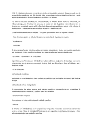 4.4.1. Os módulos de vitaminas e minerais devem atender as necessidades nutricionais diárias, de acordo com às
recomendações estabelecidas pela IDR (Ingestão Diária Recomendada), conforme indicação do fabricante e serão
regidos pelo Regulamento Técnico de Suplementos Vitamínicos e de Minerais.
4.5. Além dos requisitos específicos para cada classificação, os alimentos devem informar a osmolalidade, em
mOsm/kg de água, do alimento pronto para uso, de acordo com a(s) diluição(ões) recomendada(s). Para os
alimentos com osmolalidade superior a 600 mOsm/kg de água destinadas a adultos, e superior a 460 mOsm/kg de
água destinados a crianças, alertar para os cuidados necessários à sua administração.
4.6. Os alimentos caracterizados no itens 4.1. a 4.3. podem opcionalmente utilizar os seguintes nutrientes:
- Fibras Alimentares: podem ser utilizadas fibras alimentares extraídas de algas e outros vegetais;
- Oligoelementos;
- Aminoácidos.
Os alimentos para Nutrição Enteral que utilizem aminoácidos isolados devem atender aos requisitos estabelecidos
pelo Regulamento Técnico sobre Diretrizes Básicas para Avaliação de Riscos e Segurança dos Alimentos.
5. ADITIVOS E COADJUVANTES DE TECNOLOGIA
É permitido que os Alimentos para Nutrição Enteral utilizem aditivos e coadjuvantes de tecnologia nos mesmos
limites previstos para os alimentos convencionais similares, desde que não venham a alterar a finalidade a que o
alimento se propõe.
6. CONTAMINANTES
6.1. Resíduos de Agrotóxicos
Devem estar em consonância com os níveis toleráveis nas matérias-primas empregadas, estabelecidos pela legislação
em vigor.
6.2. Resíduos de aditivos dos ingredientes
Os remanescentes dos aditivos somente serão tolerados quando em correspondência com a quantidade de
ingredientes empregados, obedecida a tolerância fixada para os mesmos.
6.3. Contaminantes inorgânicos
Devem obedecer os limites estabelecidos pela legislação específica.
7. HIGIENE
Os alimentos para Nutrição Enteral devem ser preparados, manipulados, processados, acondicionados e conservados
conforme as Boas Práticas de Fabricação (BPF) e de acordo com os padrões microbiológicos, microscópicos e físico-
químicos estabelecidos pelas legislações específicas.
 