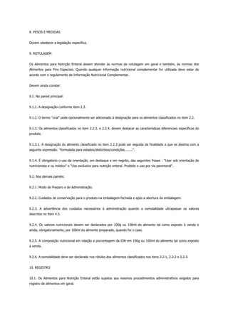8. PESOS E MEDIDAS
Devem obedecer a legislação específica.
9. ROTULAGEM
Os Alimentos para Nutrição Enteral devem atender às normas de rotulagem em geral e também, às normas dos
Alimentos para Fins Especiais. Quando qualquer informação nutricional complementar for utilizada deve estar de
acordo com o regulamento de Informação Nutricional Complementar.
Devem ainda constar:
9.1. No painel principal:
9.1.1. A designação conforme item 2.3.
9.1.2. O termo "oral" pode opcionalmente ser adicionado à designação para os alimentos classificados no item 2.2.
9.1.3. Os alimentos classificados no item 2.2.3. e 2.2.4. devem destacar as características diferenciais específicas do
produto.
9.1.3.1. A designação do alimento classificado no item 2.2.3 pode ser seguida da finalidade a que se destina com a
seguinte expressão: "formulada para estados/distúrbios/condições .......".
9.1.4. É obrigatório o uso da orientação, em destaque e em negrito, das seguintes frases : "Usar sob orientação de
nutricionista e ou médico" e "Uso exclusivo para nutrição enteral. Proibido o uso por via parenteral".
9.2. Nos demais painéis:
9.2.1. Modo de Preparo e de Administração.
9.2.2. Cuidados de conservação para o produto na embalagem fechada e após a abertura da embalagem.
9.2.3. A advertência dos cuidados necessários à administração quando a osmolalidade ultrapassar os valores
descritos no item 4.5.
9.2.4. Os valores nutricionais devem ser declarados por 100g ou 100ml do alimento tal como exposto à venda e
ainda, obrigatoriamente, por 100ml do alimento preparado, quando for o caso.
9.2.5. A composição nutricional em relação a porcentagem da IDR em 100g ou 100ml do alimento tal como exposto
à venda.
9.2.6. A osmolalidade deve ser declarada nos rótulos dos alimentos classificados nos itens 2.2.1, 2.2.2 e 2.2.3.
10. REGISTRO
10.1. Os Alimentos para Nutrição Enteral estão sujeitos aos mesmos procedimentos administrativos exigidos para
registro de alimentos em geral.
 