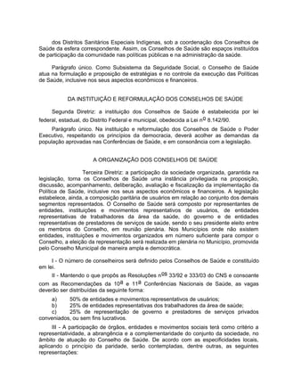 dos Distritos Sanitários Especiais Indígenas, sob a coordenação dos Conselhos de
Saúde da esfera correspondente. Assim, os Conselhos de Saúde são espaços instituídos
de participação da comunidade nas políticas públicas e na administração da saúde.
Parágrafo único. Como Subsistema da Seguridade Social, o Conselho de Saúde
atua na formulação e proposição de estratégias e no controle da execução das Políticas
de Saúde, inclusive nos seus aspectos econômicos e financeiros.
DA INSTITUIÇÃO E REFORMULAÇÃO DOS CONSELHOS DE SAÚDE
Segunda Diretriz: a instituição dos Conselhos de Saúde é estabelecida por lei
federal, estadual, do Distrito Federal e municipal, obedecida a Lei no 8.142/90.
Parágrafo único. Na instituição e reformulação dos Conselhos de Saúde o Poder
Executivo, respeitando os princípios da democracia, deverá acolher as demandas da
população aprovadas nas Conferências de Saúde, e em consonância com a legislação.
A ORGANIZAÇÃO DOS CONSELHOS DE SAÚDE
Terceira Diretriz: a participação da sociedade organizada, garantida na
legislação, torna os Conselhos de Saúde uma instância privilegiada na proposição,
discussão, acompanhamento, deliberação, avaliação e fiscalização da implementação da
Política de Saúde, inclusive nos seus aspectos econômicos e financeiros. A legislação
estabelece, ainda, a composição paritária de usuários em relação ao conjunto dos demais
segmentos representados. O Conselho de Saúde será composto por representantes de
entidades, instituições e movimentos representativos de usuários, de entidades
representativas de trabalhadores da área da saúde, do governo e de entidades
representativas de prestadores de serviços de saúde, sendo o seu presidente eleito entre
os membros do Conselho, em reunião plenária. Nos Municípios onde não existem
entidades, instituições e movimentos organizados em número suficiente para compor o
Conselho, a eleição da representação será realizada em plenária no Município, promovida
pelo Conselho Municipal de maneira ampla e democrática.
I - O número de conselheiros será definido pelos Conselhos de Saúde e constituído
em lei.
II - Mantendo o que propôs as Resoluções nos 33/92 e 333/03 do CNS e consoante
com as Recomendações da 10a e 11a Conferências Nacionais de Saúde, as vagas
deverão ser distribuídas da seguinte forma:
a) 50% de entidades e movimentos representativos de usuários;
b) 25% de entidades representativas dos trabalhadores da área de saúde;
c) 25% de representação de governo e prestadores de serviços privados
conveniados, ou sem fins lucrativos.
III - A participação de órgãos, entidades e movimentos sociais terá como critério a
representatividade, a abrangência e a complementaridade do conjunto da sociedade, no
âmbito de atuação do Conselho de Saúde. De acordo com as especificidades locais,
aplicando o princípio da paridade, serão contempladas, dentre outras, as seguintes
representações:
 