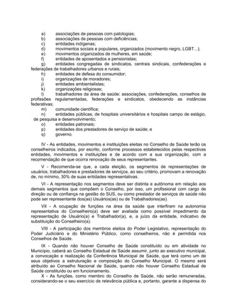 a) associações de pessoas com patologias;
b) associações de pessoas com deficiências;
c) entidades indígenas;
d) movimentos sociais e populares, organizados (movimento negro, LGBT...);
e) movimentos organizados de mulheres, em saúde;
f) entidades de aposentados e pensionistas;
g) entidades congregadas de sindicatos, centrais sindicais, confederações e
federações de trabalhadores urbanos e rurais;
h) entidades de defesa do consumidor;
i) organizações de moradores;
j) entidades ambientalistas;
k) organizações religiosas;
l) trabalhadores da área de saúde: associações, confederações, conselhos de
profissões regulamentadas, federações e sindicatos, obedecendo as instâncias
federativas;
m) comunidade científica;
n) entidades públicas, de hospitais universitários e hospitais campo de estágio,
de pesquisa e desenvolvimento;
o) entidades patronais;
p) entidades dos prestadores de serviço de saúde; e
q) governo.
IV - As entidades, movimentos e instituições eleitas no Conselho de Saúde terão os
conselheiros indicados, por escrito, conforme processos estabelecidos pelas respectivas
entidades, movimentos e instituições e de acordo com a sua organização, com a
recomendação de que ocorra renovação de seus representantes.
V - Recomenda-se que, a cada eleição, os segmentos de representações de
usuários, trabalhadores e prestadores de serviços, ao seu critério, promovam a renovação
de, no mínimo, 30% de suas entidades representativas.
VI - A representação nos segmentos deve ser distinta e autônoma em relação aos
demais segmentos que compõem o Conselho, por isso, um profissional com cargo de
direção ou de confiança na gestão do SUS, ou como prestador de serviços de saúde não
pode ser representante dos(as) Usuários(as) ou de Trabalhadores(as).
VII - A ocupação de funções na área da saúde que interfiram na autonomia
representativa do Conselheiro(a) deve ser avaliada como possível impedimento da
representação de Usuário(a) e Trabalhador(a), e, a juízo da entidade, indicativo de
substituição do Conselheiro(a).
VIII - A participação dos membros eleitos do Poder Legislativo, representação do
Poder Judiciário e do Ministério Público, como conselheiros, não é permitida nos
Conselhos de Saúde.
IX - Quando não houver Conselho de Saúde constituído ou em atividade no
Município, caberá ao Conselho Estadual de Saúde assumir, junto ao executivo municipal,
a convocação e realização da Conferência Municipal de Saúde, que terá como um de
seus objetivos a estruturação e composição do Conselho Municipal. O mesmo será
atribuído ao Conselho Nacional de Saúde, quando não houver Conselho Estadual de
Saúde constituído ou em funcionamento.
X - As funções, como membro do Conselho de Saúde, não serão remuneradas,
considerando-se o seu exercício de relevância pública e, portanto, garante a dispensa do
 