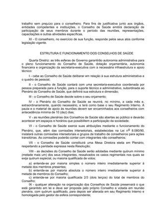 trabalho sem prejuízo para o conselheiro. Para fins de justificativa junto aos órgãos,
entidades competentes e instituições, o Conselho de Saúde emitirá declaração de
participação de seus membros durante o período das reuniões, representações,
capacitações e outras atividades específicas.
XI - O conselheiro, no exercício de sua função, responde pelos seus atos conforme
legislação vigente.
ESTRUTURA E FUNCIONAMENTO DOS CONSELHOS DE SAÚDE
Quarta Diretriz: as três esferas de Governo garantirão autonomia administrativa para
o pleno funcionamento do Conselho de Saúde, dotação orçamentária, autonomia
financeira e organização da secretaria-executiva com a necessária infraestrutura e apoio
técnico:
I - cabe ao Conselho de Saúde deliberar em relação à sua estrutura administrativa e
o quadro de pessoal;
II - o Conselho de Saúde contará com uma secretaria-executiva coordenada por
pessoa preparada para a função, para o suporte técnico e administrativo, subordinada ao
Plenário do Conselho de Saúde, que definirá sua estrutura e dimensão;
III - o Conselho de Saúde decide sobre o seu orçamento;
IV - o Plenário do Conselho de Saúde se reunirá, no mínimo, a cada mês e,
extraordinariamente, quando necessário, e terá como base o seu Regimento Interno. A
pauta e o material de apoio às reuniões devem ser encaminhados aos conselheiros com
antecedência mínima de 10 (dez) dias;
V - as reuniões plenárias dos Conselhos de Saúde são abertas ao público e deverão
acontecer em espaços e horários que possibilitem a participação da sociedade;
VI - o Conselho de Saúde exerce suas atribuições mediante o funcionamento do
Plenário, que, além das comissões intersetoriais, estabelecidas na Lei no 8.080/90,
instalará outras comissões intersetoriais e grupos de trabalho de conselheiros para ações
transitórias. As comissões poderão contar com integrantes não conselheiros;
VII - o Conselho de Saúde constituirá uma Mesa Diretora eleita em Plenário,
respeitando a paridade expressa nesta Resolução;
VIII - as decisões do Conselho de Saúde serão adotadas mediante quórum mínimo
(metade mais um) dos seus integrantes, ressalvados os casos regimentais nos quais se
exija quórum especial, ou maioria qualificada de votos;
a) entende-se por maioria simples o número inteiro imediatamente superior à
metade dos membros presentes;
b) entende-se por maioria absoluta o número inteiro imediatamente superior à
metade de membros do Conselho;
c) entende-se por maioria qualificada 2/3 (dois terços) do total de membros do
Conselho;
IX - qualquer alteração na organização dos Conselhos de Saúde preservará o que
está garantido em lei e deve ser proposta pelo próprio Conselho e votada em reunião
plenária, com quórum qualificado, para depois ser alterada em seu Regimento Interno e
homologada pelo gestor da esfera correspondente;
 